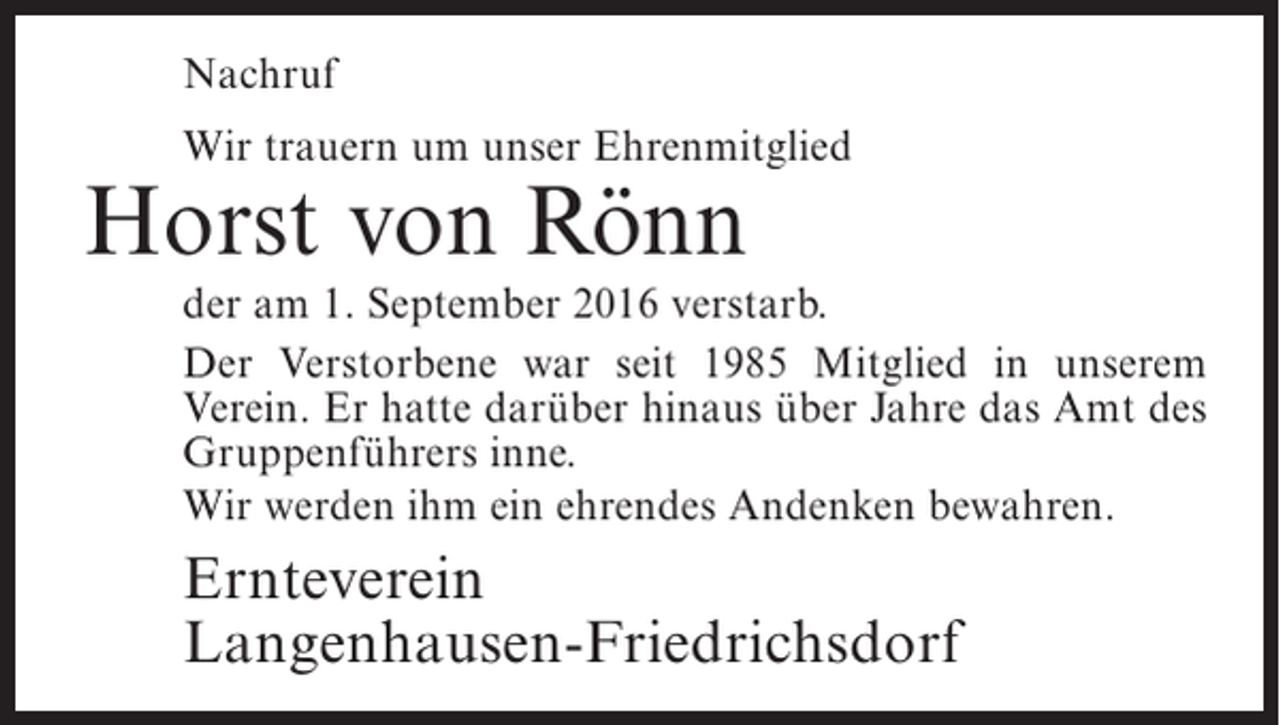 <p>Nachruf<br />Wir trauern um unser Ehrenmitglied</p><p>Horst von Rönn</p><p>der am 1. September 2016 verstarb.<br />Der Verstorbene war seit 1985 Mitglied in unserem<br />Verein. Er hatte darüber hinaus über Jahre das Amt des<br />Gruppenführers inne.<br />Wir werden ihm ein ehrendes Andenken bewahren.</p><p>Ernteverein<br />Langenhausen-Friedrichsdorf</p>