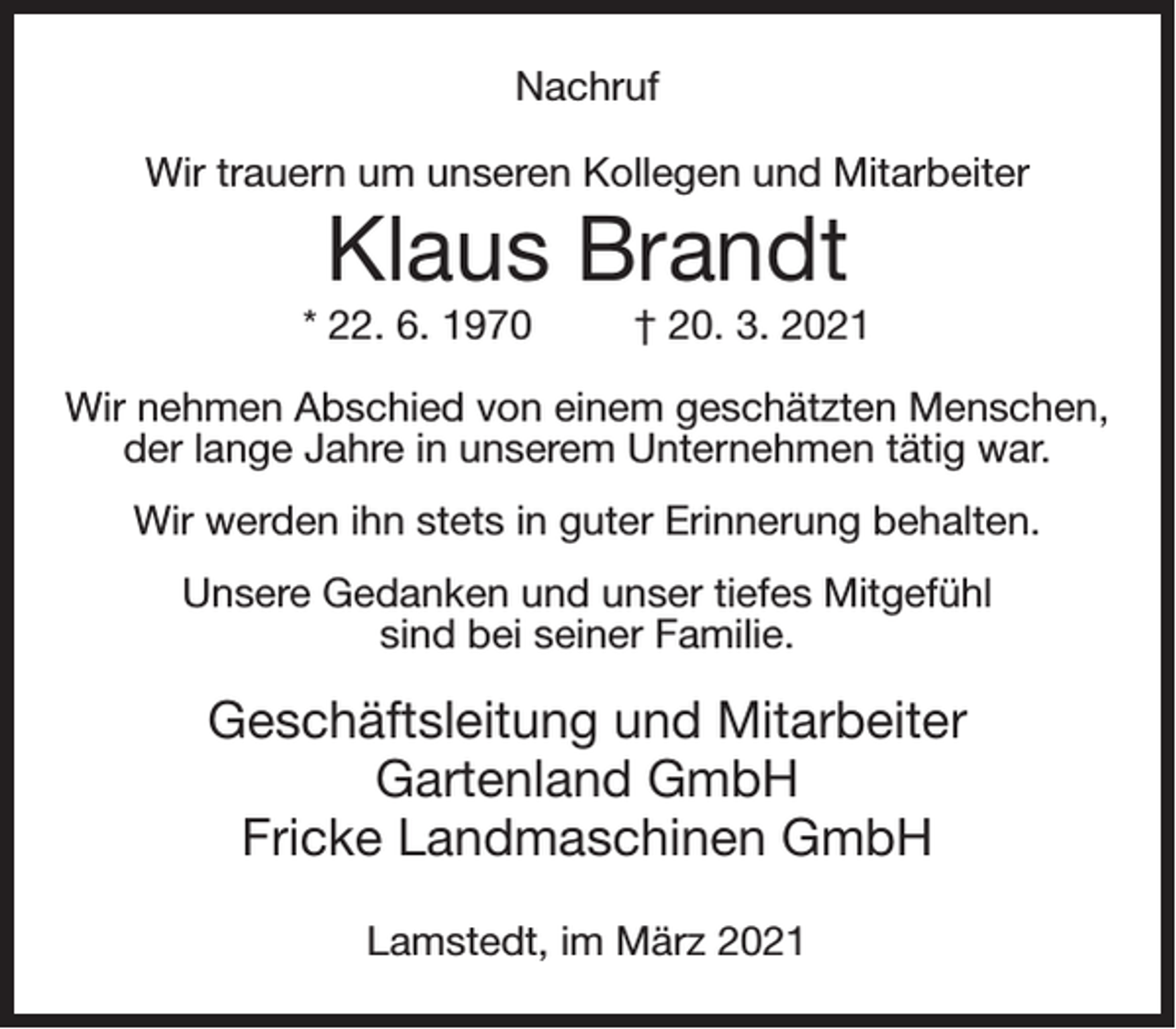 <p>Nachruf<br />Wir trauern um unseren Kollegen und Mitarbeiter</p><p>Klaus Brandt<br />* 22. 6. 1970</p><p>† 20. 3. 2021</p><p>Wir nehmen Abschied von einem geschätzten Menschen,<br />der lange Jahre in unserem Unternehmen tätig war.<br />Wir werden ihn stets in guter Erinnerung behalten.<br />Unsere Gedanken und unser tiefes Mitgefühl<br />sind bei seiner Familie.</p><p>Geschäftsleitung und Mitarbeiter<br />Gartenland GmbH<br />Fricke Landmaschinen GmbH<br />Lamstedt, im März 2021</p>