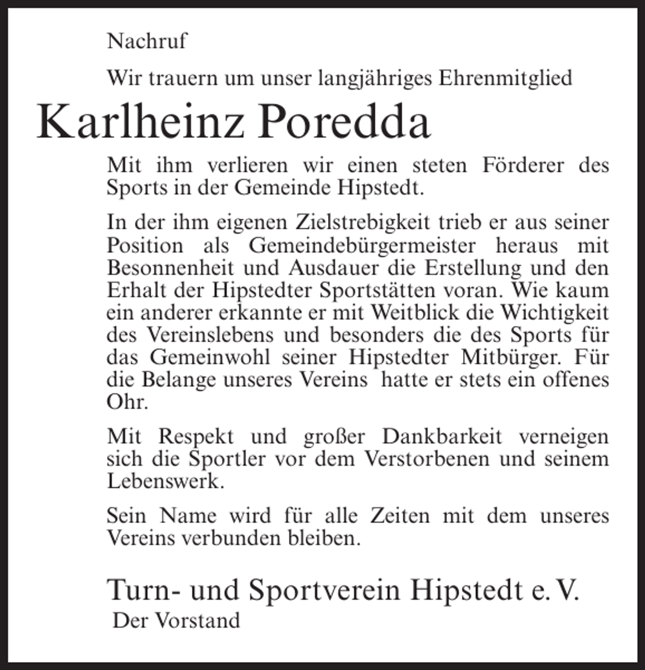 <p>Nachruf<br />Wir trauern um unser langjähriges Ehrenmitglied</p><p>Karlheinz Poredda<br />Mit ihm verlieren wir einen steten Förderer des<br />Sports in der Gemeinde Hipstedt.<br />In der ihm eigenen Zielstrebigkeit trieb er aus seiner<br />Position als Gemeindebürgermeister heraus mit<br />Besonnenheit und Ausdauer die Erstellung und den<br />Erhalt der Hipstedter Sportstätten voran. Wie kaum<br />ein anderer erkannte er mit Weitblick die Wichtigkeit<br />des Vereinslebens und besonders die des Sports für<br />das Gemeinwohl seiner Hipstedter Mitbürger. Für<br />die Belange unseres Vereins hatte er stets ein offenes<br />Ohr.<br />Mit Respekt und großer Dankbarkeit verneigen<br />sich die Sportler vor dem Verstorbenen und seinem<br />Lebenswerk.<br />Sein Name wird für alle Zeiten mit dem unseres<br />Vereins verbunden bleiben.</p><p>Turn- und Sportverein Hipstedt e.V.<br />Der Vorstand</p>