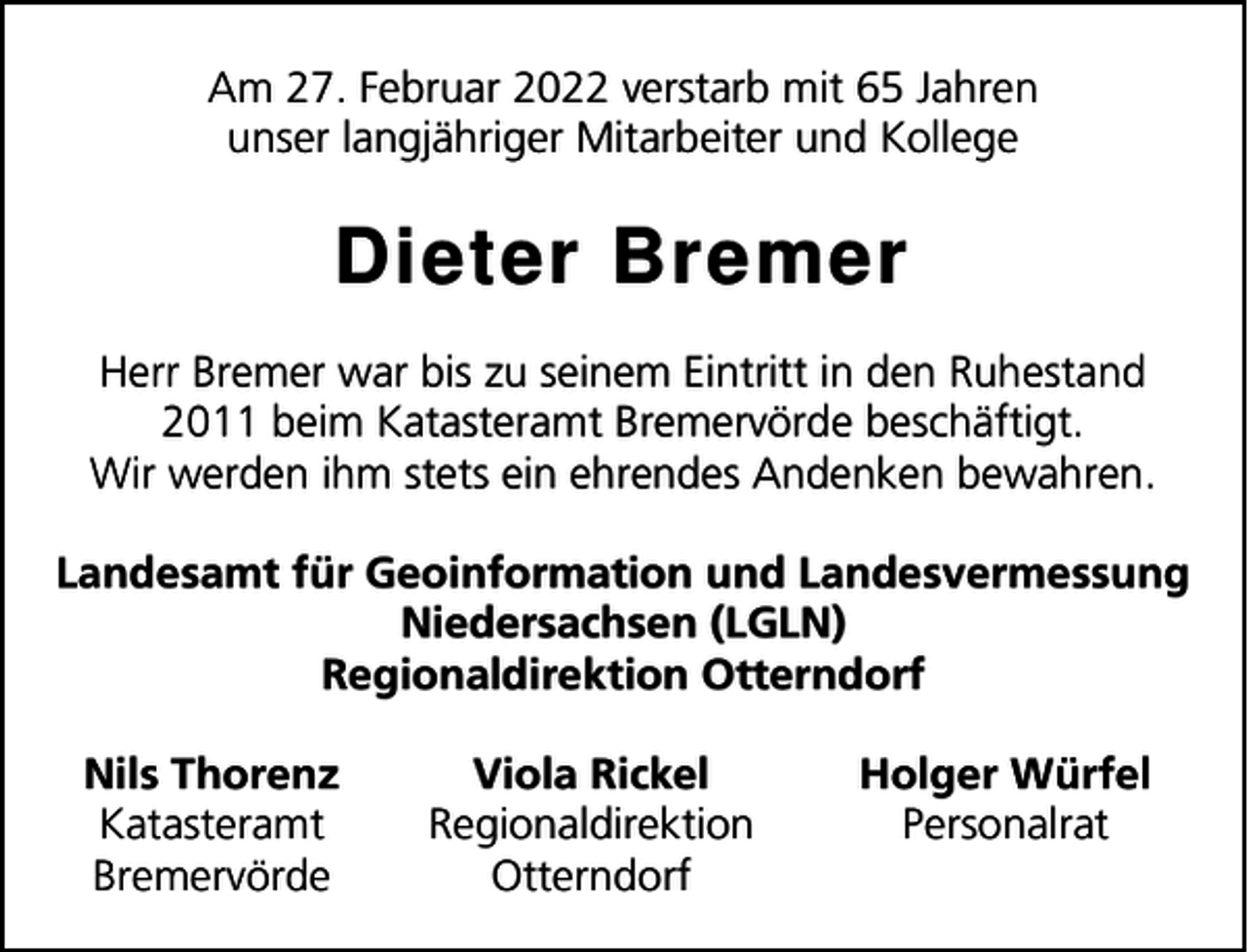 <p>Am 27. Februar 2022 verstarb mit 65 Jahren<br />unser langjähriger Mitarbeiter und Kollege</p><p>Dieter Bremer<br />Herr Bremer war bis zu seinem Eintritt in den Ruhestand<br />2011 beim Katasteramt Bremervörde beschäftigt.<br />Wir werden ihm stets ein ehrendes Andenken bewahren.<br />Landesamt für Geoinformation und Landesvermessung<br />Niedersachsen (LGLN)<br />Regionaldirektion Otterndorf<br />Nils Thorenz<br />Katasteramt<br />Bremervörde</p><p>Viola Rickel<br />Regionaldirektion<br />Otterndorf</p><p>Holger Würfel<br />Personalrat</p>