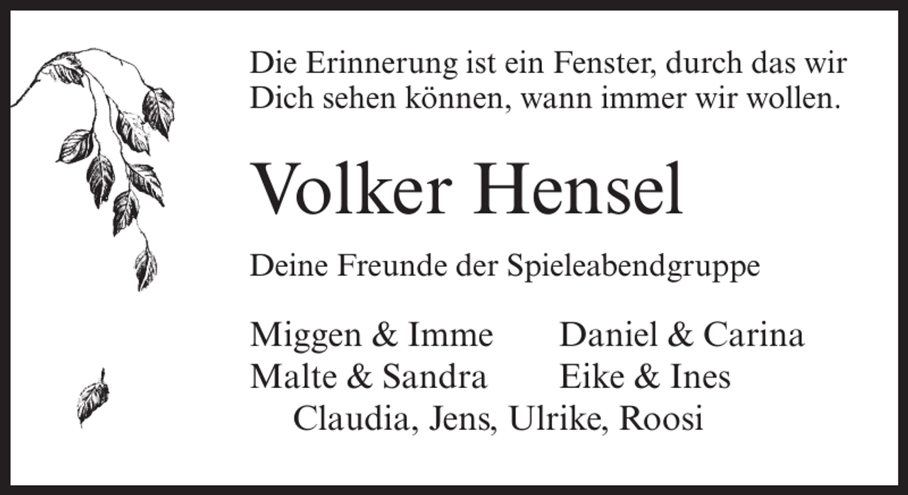 <p>Die Erinnerung ist ein Fenster, durch das wir<br />Dich sehen können, wann immer wir wollen.</p><p>Volker Hensel<br />Deine Freunde der Spieleabendgruppe</p><p>Miggen &amp; Imme<br />Daniel &amp; Carina<br />Malte &amp; Sandra<br />Eike &amp; Ines<br />Claudia, Jens, Ulrike, Roosi</p>