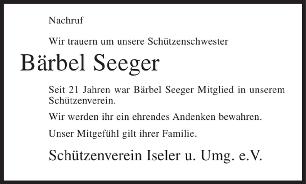 <p>Nachruf<br />Wir trauern um unsere Schützenschwester</p><p>Bärbel Seeger<br />Seit 21 Jahren war Bärbel Seeger Mitglied in unserem<br />Schützenverein.<br />Wir werden ihr ein ehrendes Andenken bewahren.<br />Unser Mitgefühl gilt ihrer Familie.</p><p>Schützenverein Iseler u. Umg. e.V.</p>