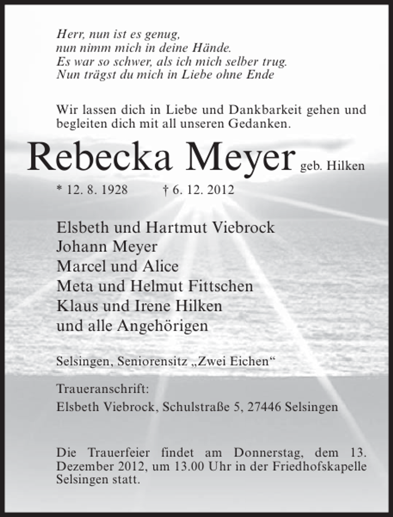 <p>Herr, nun ist es genug,<br />nun nimm mich in deine Hände.<br />Es war so schwer, als ich mich selber trug.<br />Nun trägst du mich in Liebe ohne Ende<br />Wir lassen dich in Liebe und Dankbarkeit gehen und<br />begleiten dich mit all unseren Gedanken.</p><p>Rebecka Meyer<br />* 12. 8. 1928</p><p>geb. Hilken</p><p>† 6. 12. 2012</p><p>Elsbeth und Hartmut Viebrock<br />Johann Meyer<br />Marcel und Alice<br />Meta und Helmut Fittschen<br />Klaus und Irene Hilken<br />und alle Angehörigen<br />Selsingen, Seniorensitz „Zwei Eichen“<br />Traueranschrift:<br />Elsbeth Viebrock, Schulstraße 5, 27446 Selsingen<br />Die Trauerfeier findet am Donnerstag, dem 13.<br />Dezember 2012, um 13.00 Uhr in der Friedhofskapelle<br />Selsingen statt.</p>