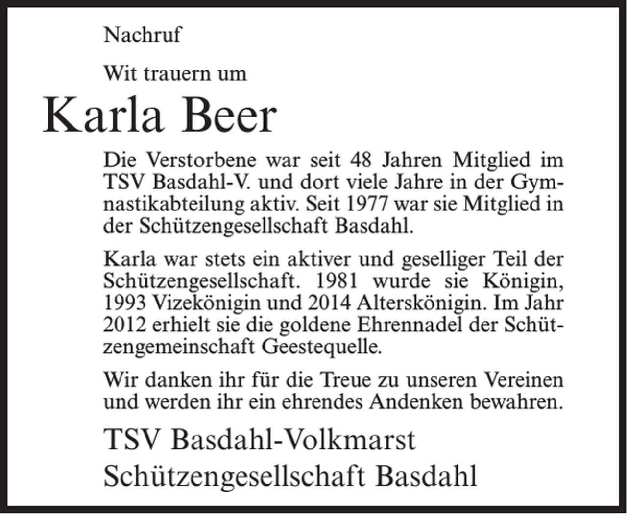 <p>Nachruf<br />Wit trauern um</p><p>Karla Beer<br />Die Verstorbene war seit 48 Jahren Mitglied im<br />TSV Basdahl-V. und dort viele Jahre in der Gymnastikabteilung aktiv. Seit 1977 war sie Mitglied in<br />der Schützengesellschaft Basdahl.<br />Karla war stets ein aktiver und geselliger Teil der<br />Schützengesellschaft. 1981 wurde sie Königin,<br />1993 Vizekönigin und 2014 Alterskönigin. Im Jahr<br />2012 erhielt sie die goldene Ehrennadel der Schützengemeinschaft Geestequelle.<br />Wir danken ihr für die Treue zu unseren Vereinen<br />und werden ihr ein ehrendes Andenken bewahren.</p><p>TSV Basdahl-Volkmarst<br />Schützengesellschaft Basdahl</p>