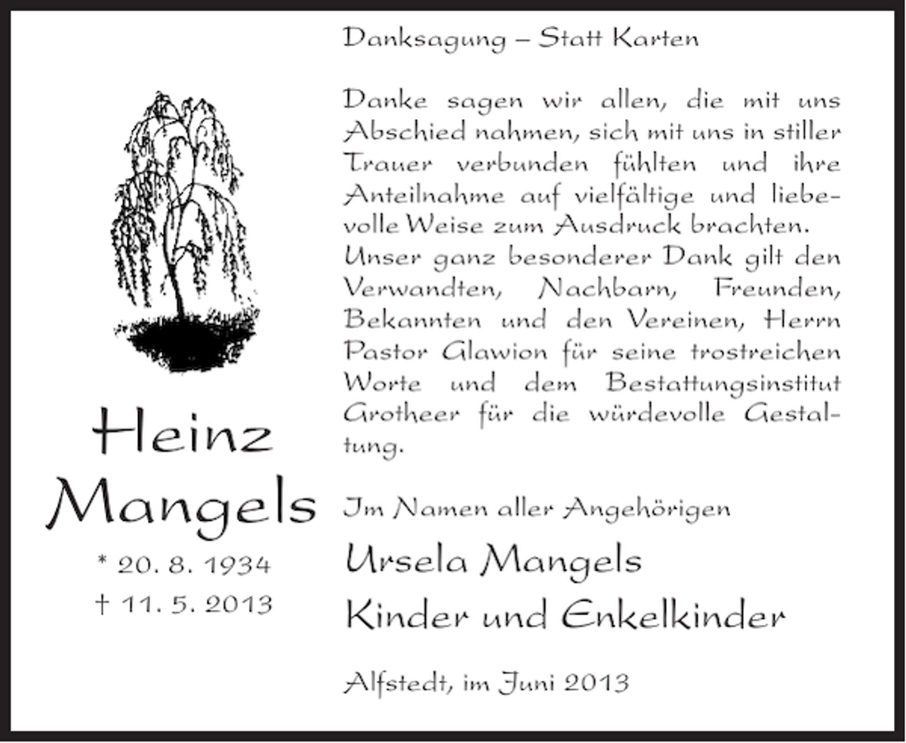 <p>Danksagung – Statt Karten</p><p>Heinz<br />Mangels<br />* 20. 8. 1934<br />† 11. 5. 2013</p><p>Danke sagen wir allen, die mit uns<br />Abschied nahmen, sich mit uns in stiller<br />Trauer verbunden fühlten und ihre<br />Anteilnahme auf vielfältige und liebevolle Weise zum Ausdruck brachten.<br />Unser ganz besonderer Dank gilt den<br />Verwandten, Nachbarn, Freunden,<br />Bekannten und den Vereinen, Herrn<br />Pastor Glawion für seine trostreichen<br />Worte und dem Bestattungsinstitut<br />Grotheer für die würdevolle Gestaltung.<br />Im Namen aller Angehörigen</p><p>Ursela Mangels<br />Kinder und Enkelkinder<br />Alfstedt, im Juni 2013</p>