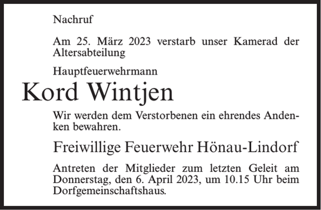 <p>Nachruf<br />Am 25. März 2023 verstarb unser Kamerad der<br />Altersabteilung<br />Hauptfeuerwehrmann</p><p>Kord Wintjen<br />Wir werden dem Verstorbenen ein ehrendes Andenken bewahren.</p><p>Freiwillige Feuerwehr Hönau-Lindorf<br />Antreten der Mitglieder zum letzten Geleit am<br />Donnerstag, den 6. April 2023, um 10.15 Uhr beim<br />Dorfgemeinschaftshaus.</p>