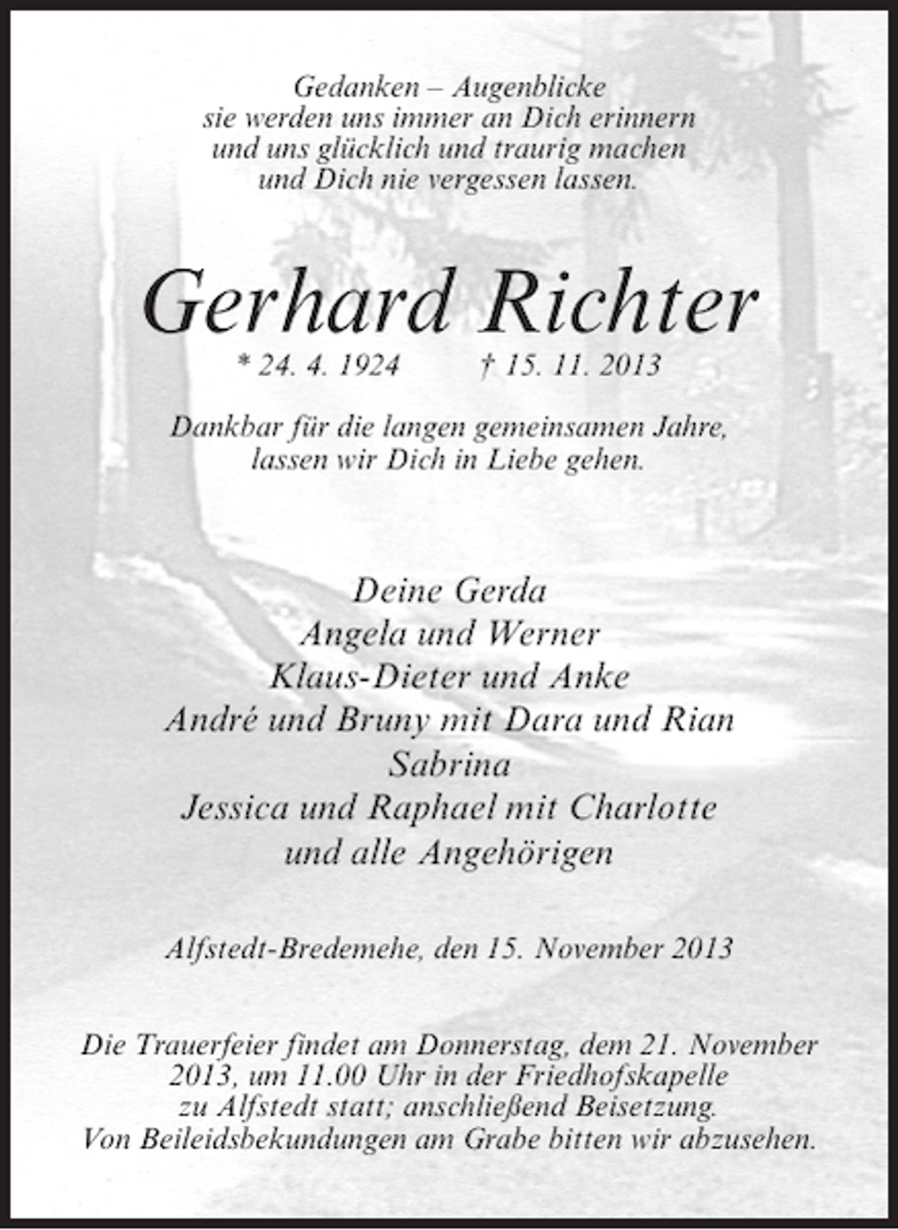 <p>Gedanken – Augenblicke<br />sie werden uns immer an Dich erinnern<br />und uns glücklich und traurig machen<br />und Dich nie vergessen lassen.</p><p>Gerhard Richter<br />* 24. 4. 1924 † 15. 11. 2013</p><p>Dankbar für die langen gemeinsamen Jahre,<br />lassen wir Dich in Liebe gehen.</p><p>Deine Gerda<br />Angela und Werner<br />Klaus-Dieter und Anke<br />André und Bruny mit Dara und Rian<br />Sabrina<br />Jessica und Raphael mit Charlotte<br />und alle Angehörigen<br />Alfstedt-Bredemehe, den 15. November 2013<br />Die Trauerfeier findet am Donnerstag, dem 21. November<br />2013, um 11.00 Uhr in der Friedhofskapelle<br />zu Alfstedt statt; anschließend Beisetzung.<br />Von Beileidsbekundungen am Grabe bitten wir abzusehen.</p>