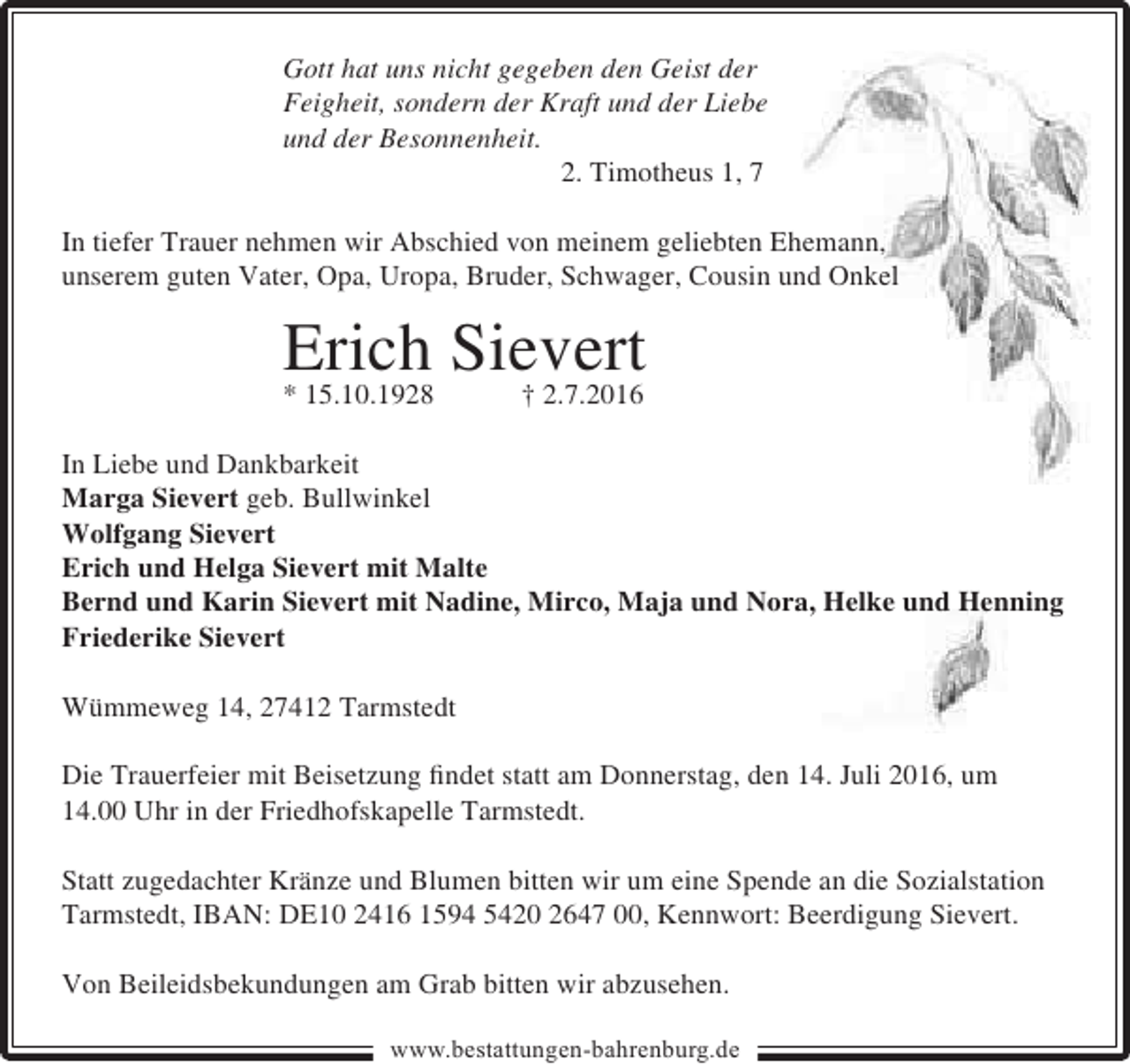 <p>Gott hat uns nicht gegeben den Geist der<br />Feigheit, sondern der Kraft und der Liebe<br />und der Besonnenheit.<br />2. Timotheus 1, 7<br />In tiefer Trauer nehmen wir Abschied von meinem geliebten Ehemann,<br />unserem guten Vater, Opa, Uropa, Bruder, Schwager, Cousin und Onkel</p><p>Erich Sievert<br />* 15.10.1928<br />† 2.7.2016<br />In Liebe und Dankbarkeit<br />Marga Sievert geb. Bullwinkel<br />Wolfgang Sievert<br />Erich und Helga Sievert mit Malte<br />Bernd und Karin Sievert mit Nadine, Mirco, Maja und Nora, Helke und Henning<br />Friederike Sievert<br />Wümmeweg 14, 27412 Tarmstedt<br />Die Trauerfeier mit Beisetzung �ndet statt am Donnerstag, den 14. Juli 2016, um<br />14.00 Uhr in der Friedhofskapelle Tarmstedt.<br />Statt zugedachter Kränze und Blumen bitten wir um eine Spende an die Sozialstation<br />Tarmstedt, IBAN: DE10 2416 1594 5420 2647 00, Kennwort: Beerdigung Sievert.<br />Von Beileidsbekundungen am Grab bitten wir abzusehen.<br />www.bestattungen-bahrenburg.de</p>