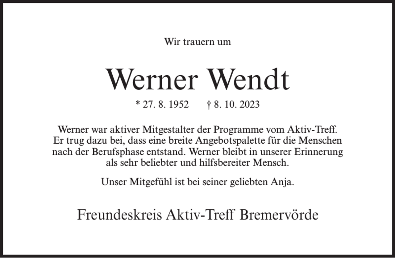 <p>Wir trauern um</p><p>Werner Wendt<br />* 27. 8. 1952</p><p>† 8. 10. 2023</p><p>Werner war aktiver Mitgestalter der Programme vom Aktiv-Treff.<br />Er trug dazu bei, dass eine breite Angebotspalette für die Menschen<br />nach der Berufsphase entstand. Werner bleibt in unserer Erinnerung<br />als sehr beliebter und hilfsbereiter Mensch.<br />Unser Mitgefühl ist bei seiner geliebten Anja.</p><p>Freundeskreis Aktiv-Treff Bremervörde</p>