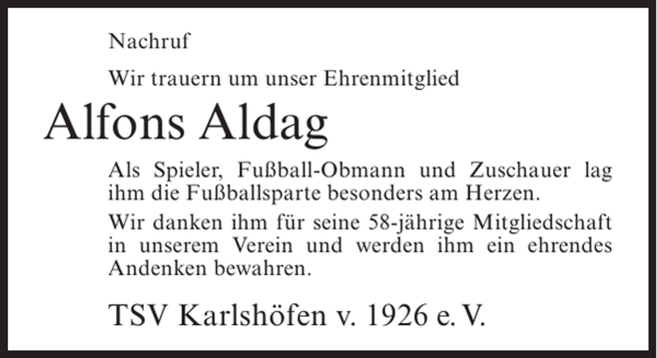 <p>Nachruf<br />Wir trauern um unser Ehrenmitglied</p><p>Alfons Aldag<br />Als Spieler, Fußball-Obmann und Zuschauer lag<br />ihm die Fußballsparte besonders am Herzen.<br />Wir danken ihm für seine 58-jährige Mitgliedschaft<br />in unserem Verein und werden ihm ein ehrendes<br />Andenken bewahren.</p><p>TSV Karlshöfen v. 1926 e. V.</p>