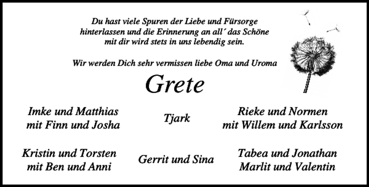 <p>Du hast viele Spuren der Liebe und Fürsorge<br />hinterlassen und die Erinnerung an all´ das Schöne<br />mit dir wird stets in uns lebendig sein.<br />Wir werden Dich sehr vermissen liebe Oma und Uroma</p><p>Grete<br />Imke und Matthias<br />mit Finn und Josha<br />Kristin und Torsten<br />mit Ben und Anni</p><p>Tjark</p><p>Gerrit und Sina</p><p>Rieke und Normen<br />mit Willem und Karlsson<br />Tabea und Jonathan<br />Marlit und Valentin</p>