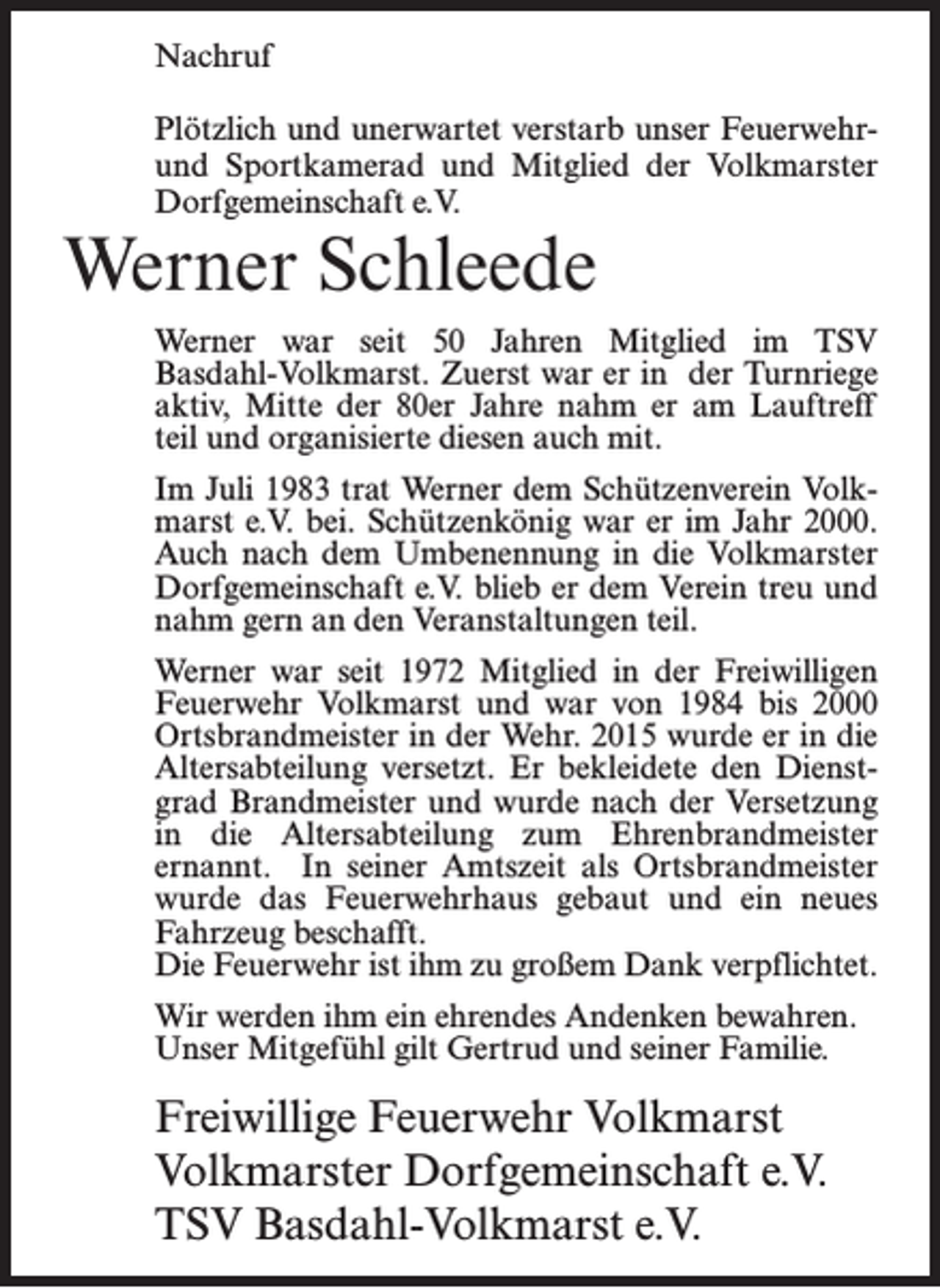 <p>Nachruf<br />Plötzlich und unerwartet verstarb unser Feuerwehrund Sportkamerad und Mitglied der Volkmarster<br />Dorfgemeinschaft e.V.</p><p>Werner Schleede</p><p>Werner war seit 50 Jahren Mitglied im TSV<br />Basdahl-Volkmarst. Zuerst war er in der Turnriege<br />aktiv, Mitte der 80er Jahre nahm er am Lauftreff<br />teil und organisierte diesen auch mit.<br />Im Juli 1983 trat Werner dem Schützenverein Volkmarst e.V. bei. Schützenkönig war er im Jahr 2000.<br />Auch nach dem Umbenennung in die Volkmarster<br />Dorfgemeinschaft e.V. blieb er dem Verein treu und<br />nahm gern an den Veranstaltungen teil.<br />Werner war seit 1972 Mitglied in der Freiwilligen<br />Feuerwehr Volkmarst und war von 1984 bis 2000<br />Ortsbrandmeister in der Wehr. 2015 wurde er in die<br />Altersabteilung versetzt. Er bekleidete den Dienstgrad Brandmeister und wurde nach der Versetzung<br />in die Altersabteilung zum Ehrenbrandmeister<br />ernannt. In seiner Amtszeit als Ortsbrandmeister<br />wurde das Feuerwehrhaus gebaut und ein neues<br />Fahrzeug beschafft.<br />Die Feuerwehr ist ihm zu großem Dank verpflichtet.<br />Wir werden ihm ein ehrendes Andenken bewahren.<br />Unser Mitgefühl gilt Gertrud und seiner Familie.</p><p>Freiwillige Feuerwehr Volkmarst<br />Volkmarster Dorfgemeinschaft e.V.<br />TSV Basdahl-Volkmarst e.V.</p>
