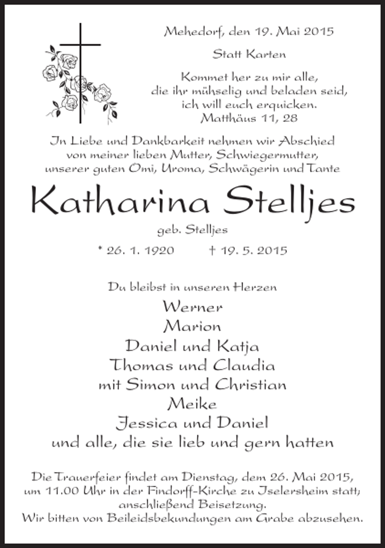 <p>Mehedorf, den 19. Mai 2015<br />Statt Karten<br />Kommet her zu mir alle,<br />die ihr mühselig und beladen seid,<br />ich will euch erquicken.<br />Matthäus 11, 28<br />In Liebe und Dankbarkeit nehmen wir Abschied<br />von meiner lieben Mutter, Schwiegermutter,<br />unserer guten Omi, Uroma, Schwägerin und Tante</p><p>Katharina Stelljes<br />geb. Stelljes</p><p>* 26. 1. 1920 † 19. 5. 2015<br />Du bleibst in unseren Herzen</p><p>Werner<br />Marion<br />Daniel und Katja<br />Thomas und Claudia<br />mit Simon und Christian<br />Meike<br />Jessica und Daniel<br />und alle, die sie lieb und gern hatten<br />Die Trauerfeier findet am Dienstag, dem 26. Mai 2015,<br />um 11.00 Uhr in der Findorff-Kirche zu Iselersheim statt;<br />anschließend Beisetzung.<br />Wir bitten von Beileidsbekundungen am Grabe abzusehen.</p>