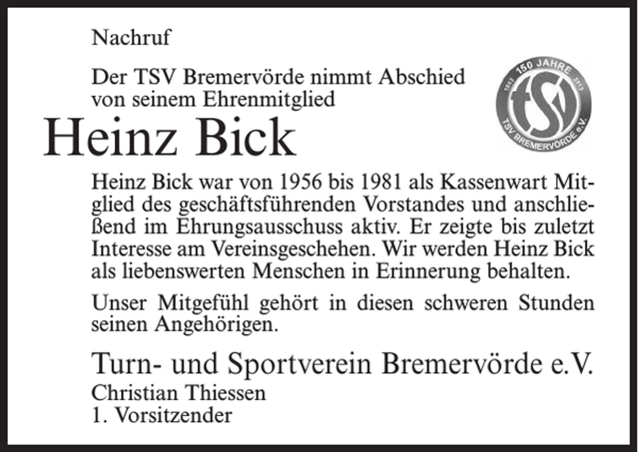 <p>Preis:</p><p>bitte aufgeben an obige Fax-Nr.</p><p>Nachruf<br />Der TSV Bremervörde nimmt Abschied<br />von seinem Ehrenmitglied</p><p>Heinz Bick<br />Nachruf</p><p>Heinz Bick war<br />vonBremervörde<br />1956 bis 1981<br />Kassenwart<br />MitDer TSV<br />nimmtals<br />Abschied<br />von seinem<br />Ehrenmitglied<br />glied des geschäftsführenden<br />Vorstandes und anschließend im Ehrungsausschuss aktiv. Er zeigte bis zuletzt<br />Heinz Bick<br />Interesse am Vereinsgeschehen.<br />Wir werden Heinz Bick<br />als liebenswerten Menschen in Erinnerung behalten.<br />der im Alter von 92 Jahren verstorben ist. Er war ab 1956 üb<br />Unser Mitgefühl<br />gehört<br />in diesen<br />schweren<br />Stunden<br />20 Jahre<br />Kassenwart<br />des Vereins<br />und im Ehrungsausschuss<br />seinen Angehörigen.<br />und hatte bis zuletzt Interesse am Vereinsgeschehen.</p><p>Wir werden ihn als liebenswerten Menschen in Erinnerung be</p><p>Mitgefühl gehört seinen<br />Angehörigen.<br />Turn- undUnser<br />Sportverein<br />Bremervörde<br />e.V.</p><p>Christian Thiessen<br />Turn- und Sportverein Bremervörde e.V.<br />1. Vorsitzender<br />Christian Thiessen</p>