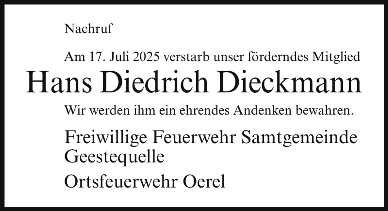 <p>Nachruf<br />Am 17. Juli 2025 verstarb unser förderndes Mitglied</p><p>Hans Diedrich Dieckmann<br />Wir werden ihm ein ehrendes Andenken bewahren.</p><p>Freiwillige Feuerwehr Samtgemeinde<br />Geestequelle<br />Ortsfeuerwehr Oerel</p>