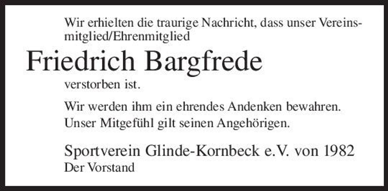 <p>Wir erhielten die traurige Nachricht, dass unser Vereinsmitglied/Ehrenmitglied</p><p>Friedrich Bargfrede<br />verstorben ist. Wir werden ihm ein ehrendes Andenken bewahren. Unser Mitgefühl gilt seinen Angehörigen.</p><p>Sportverein Glinde-Kornbeck e.V. von 1982<br />Der Vorstand</p>
