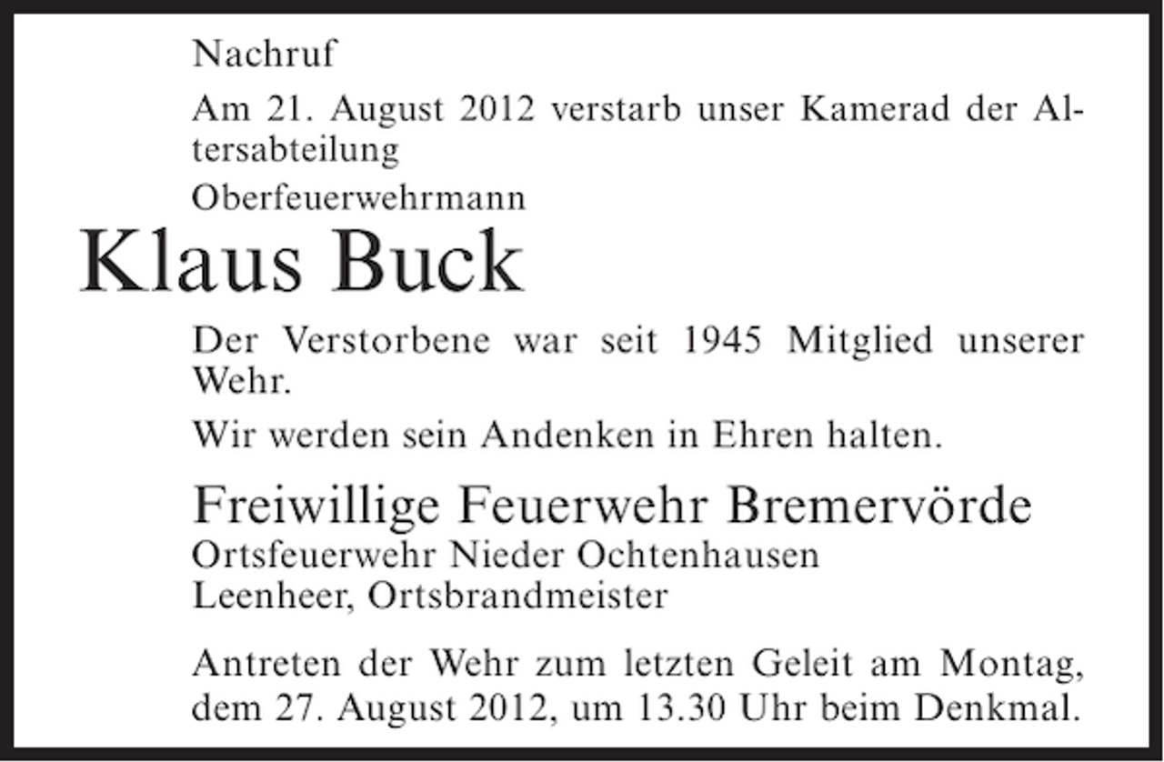 <p>Nachruf<br />Am 21. August 2012 verstarb unser Kamerad der Altersabteilung<br />Oberfeuerwehrmann</p><p>Klaus Buck<br />Der Verstorbene war seit 1945 Mitglied unserer<br />Wehr.<br />Wir werden sein Andenken in Ehren halten.</p><p>Freiwillige Feuerwehr Bremervörde<br />Ortsfeuerwehr Nieder Ochtenhausen<br />Leenheer, Ortsbrandmeister<br />Antreten der Wehr zum letzten Geleit am Montag,<br />dem 27. August 2012, um 13.30 Uhr beim Denkmal.</p>