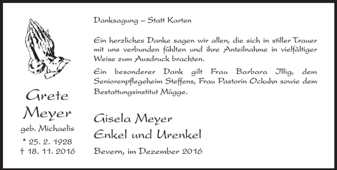 <p>Danksagung – Statt Karten</p><p>Grete<br />Meyer<br />geb. Michaelis<br />* 25. 2. 1928<br />† 18. 11. 2016</p><p>Ein herzliches Danke sagen wir allen, die sich in stiller Trauer<br />mit uns verbunden fühlten und ihre Anteilnahme in vielfältiger<br />Weise zum Ausdruck brachten.<br />Ein besonderer Dank gilt Frau Barbara Illig, dem<br />­Seniorenpflegeheim Steffens, Frau Pastorin Ockuhn sowie dem<br />Bestattungsinstitut Mügge.</p><p>Gisela Meyer<br />Enkel und Urenkel<br />Bevern, im Dezember 2016</p>