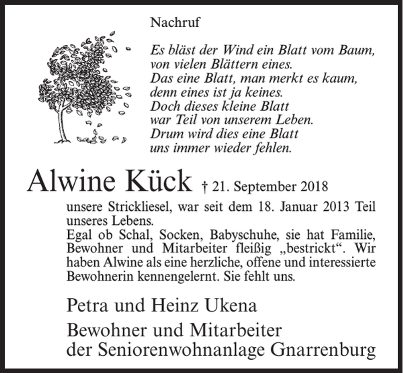<p>Nachruf<br />Es bläst der Wind ein Blatt vom Baum,<br />von vielen Blättern eines.<br />Das eine Blatt, man merkt es kaum,<br />denn eines ist ja keines.<br />Doch dieses kleine Blatt<br />war Teil von unserem Leben.<br />Drum wird dies eine Blatt<br />uns immer wieder fehlen.</p><p>Alwine Kück † 21. September 2018</p><p>unsere Strickliesel, war seit dem 18. Januar 2013 Teil<br />unseres Lebens.<br />Egal ob Schal, Socken, Babyschuhe, sie hat Familie,<br />Bewohner und Mitarbeiter fleißig „bestrickt“. Wir<br />haben Alwine als eine herzliche, offene und interessierte<br />Bewohnerin kennengelernt. Sie fehlt uns.</p><p>Petra und Heinz Ukena<br />Bewohner und Mitarbeiter<br />der Seniorenwohnanlage Gnarrenburg</p>