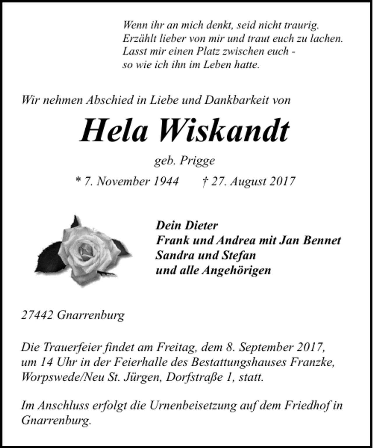 <p>Wenn ihr an mich denkt, seid nicht traurig.<br />Erzählt lieber von mir und traut euch zu lachen.<br />Lasst mir einen Platz zwischen euch so wie ich ihn im Leben hatte.</p><p>Wir nehmen Abschied in Liebe und Dankbarkeit von</p><p>Hela Wiskandt<br />geb. Prigge</p><p>* 7. November 1944</p><p>† 27. August 2017</p><p>Dein Dieter<br />Frank und Andrea mit Jan Bennet<br />Sandra und Stefan<br />und alle Angehörigen<br />27442 Gnarrenburg<br />Die Trauerfeier findet am Freitag, dem 8. September 2017,<br />um 14 Uhr in der Feierhalle des Bestattungshauses Franzke,<br />Worpswede/Neu St. Jürgen, Dorfstraße 1, statt.<br />Im Anschluss erfolgt die Urnenbeisetzung auf dem Friedhof in<br />Gnarrenburg.</p>