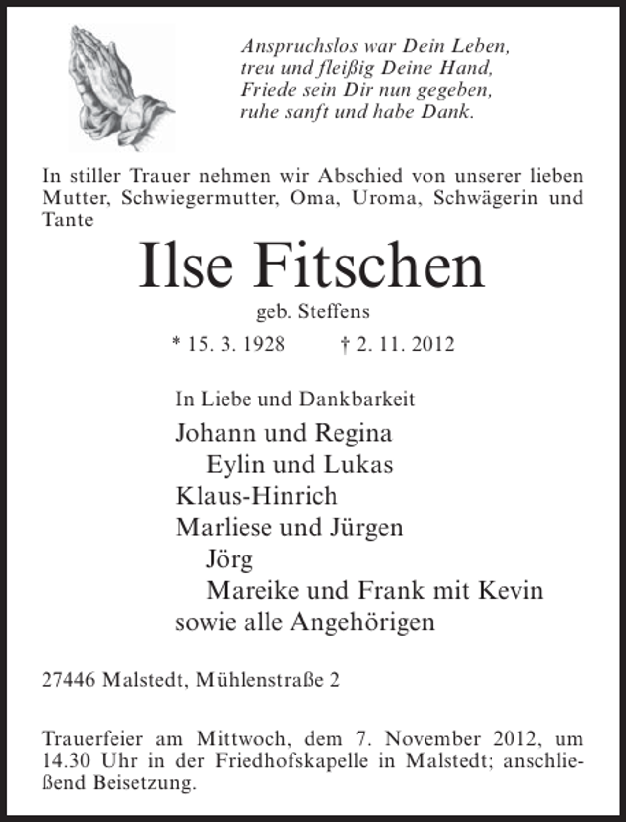 <p>Anspruchslos war Dein Leben,<br />treu und fleißig Deine Hand,<br />Friede sein Dir nun gegeben,<br />ruhe sanft und habe Dank.<br />In stiller Trauer nehmen wir Abschied von unserer lieben<br />Mutter, Schwiegermutter, Oma, Uroma, Schwägerin und<br />Tante</p><p>Ilse Fitschen<br />geb. Steffens</p><p>* 15. 3. 1928</p><p>† 2. 11. 2012</p><p>In Liebe und Dankbarkeit</p><p>Johann und Regina<br />Eylin und Lukas<br />Klaus-Hinrich<br />Marliese und Jürgen<br />Jörg<br />Mareike und Frank mit Kevin<br />sowie alle Angehörigen<br />27446 Malstedt, Mühlenstraße 2<br />Trauerfeier am Mittwoch, dem 7. November 2012, um<br />14.30 Uhr in der Friedhofskapelle in Malstedt; anschließend Beisetzung.</p>