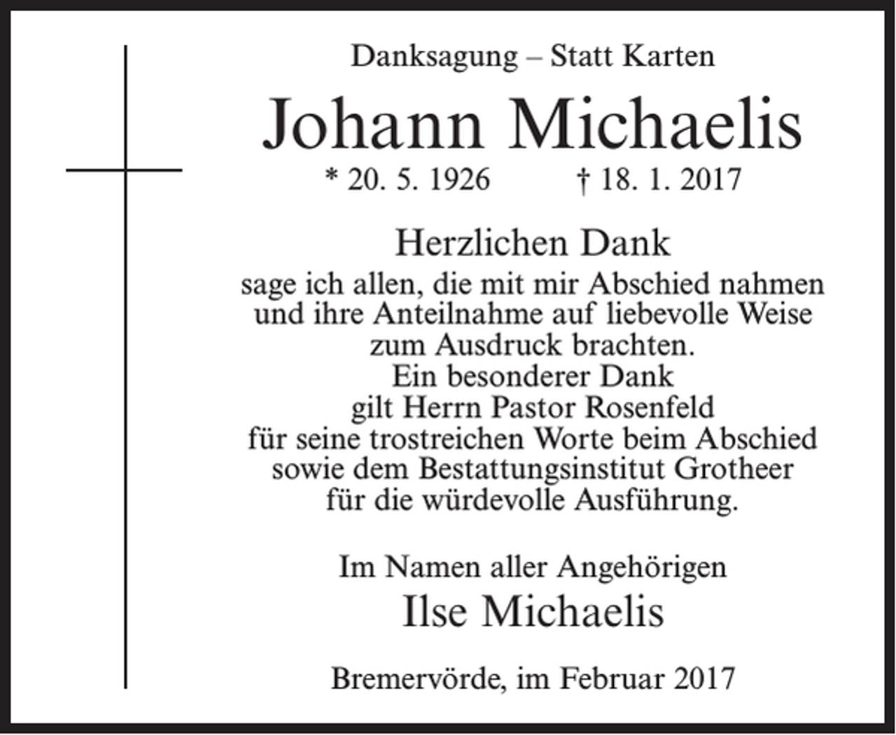 <p>Danksagung – Statt Karten</p><p>Johann Michaelis<br />* 20. 5. 1926</p><p>† 18. 1. 2017</p><p>Herzlichen Dank<br />sage ich allen, die mit mir Abschied nahmen<br />und ihre Anteilnahme auf liebevolle Weise<br />zum Ausdruck brachten.<br />Ein besonderer Dank<br />gilt Herrn Pastor Rosenfeld<br />für seine trostreichen Worte beim Abschied<br />sowie dem Bestattungsinstitut Grotheer<br />für die würdevolle Ausführung.<br />Im Namen aller Angehörigen</p><p>Ilse Michaelis</p><p>Bremervörde, im Februar 2017</p>
