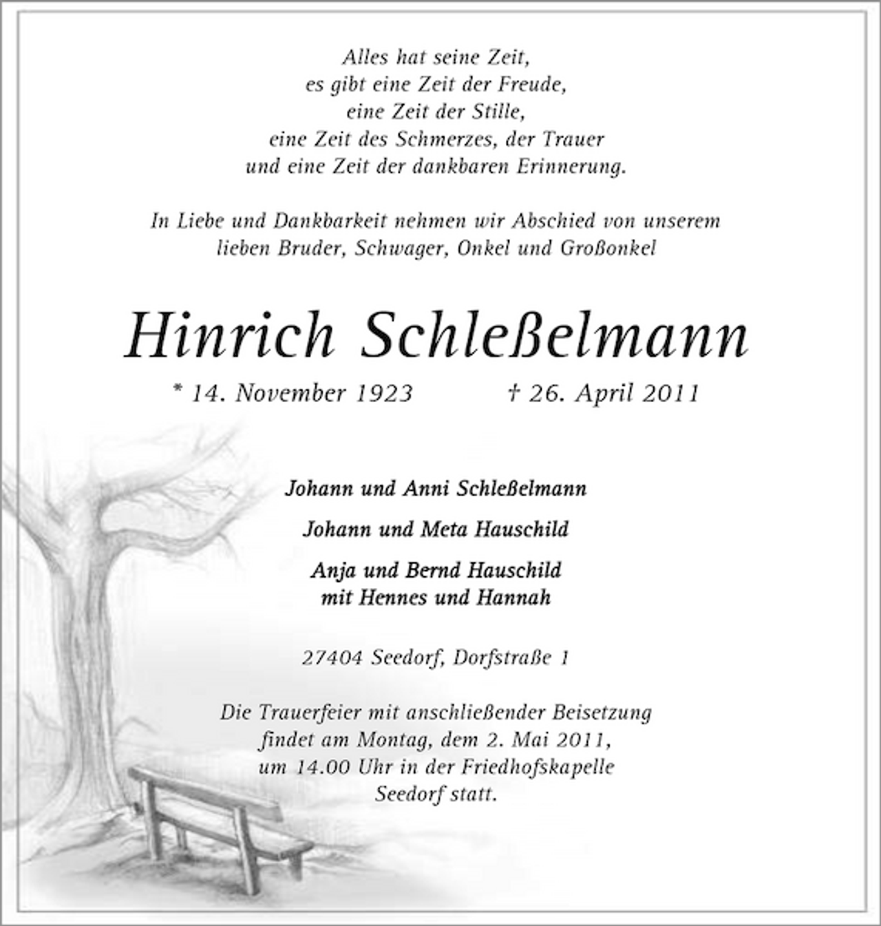 <p>Alles hat seine Zeit, es gibt eine Zeit der Freude, eine Zeit der Stille, eine Zeit des Schmerzes, der Trauer und eine Zeit der dankbaren Erinnerung. In Liebe und Dankbarkeit nehmen wir Abschied von unserem lieben Bruder, Schwager, Onkel und Großonkel</p><p>Hinrich Schleßelmann<br />* 14. November 1923 † 26. April 2011<br />Johann und Anni Schleßelmann Johann und Meta Hauschild Anja und Bernd Hauschild mit Hennes und Hannah 27404 Seedorf, Dorfstraße 1 Die Trauerfeier mit anschließender Beisetzung findet am Montag, dem 2. Mai 2011, um 14.00 Uhr in der Friedhofskapelle Seedorf statt.</p>