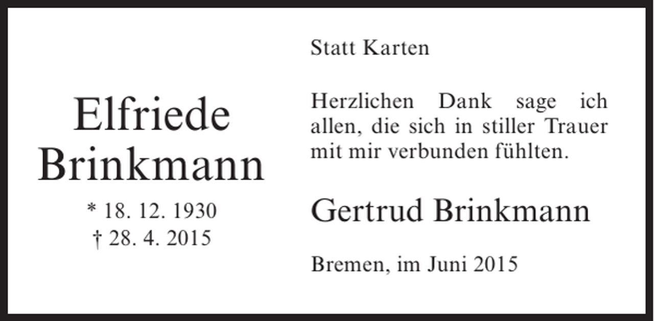 <p>Statt Karten</p><p>Elfriede<br />Brinkmann<br />* 18. 12. 1930<br />† 28. 4. 2015</p><p>Herzlichen Dank sage ich<br />allen, die sich in stiller Trauer<br />mit mir verbunden fühlten.</p><p>Gertrud Brinkmann<br />Bremen, im Juni 2015</p>