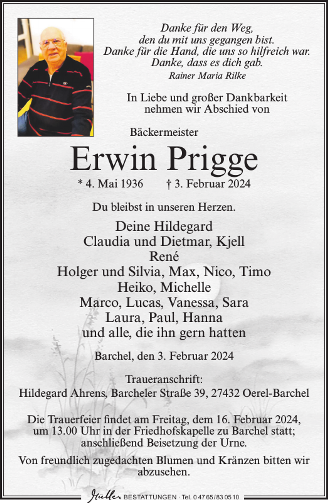 <p>Danke für den Weg,<br />den du mit uns gegangen bist.<br />Danke für die Hand, die uns so hilfreich war.<br />Danke, dass es dich gab.<br />Rainer Maria Rilke</p><p>In Liebe und großer Dankbarkeit<br />nehmen wir Abschied von<br />Bäckermeister</p><p>Erwin Prigge<br />* 4. Mai 1936</p><p>† 3. Februar 2024</p><p>Du bleibst in unseren Herzen.</p><p>Deine Hildegard<br />Claudia und Dietmar, Kjell<br />René<br />Holger und Silvia, Max, Nico, Timo<br />Heiko, Michelle<br />Marco, Lucas, Vanessa, Sara<br />Laura, Paul, Hanna<br />und alle, die ihn gern hatten<br />Barchel, den 3. Februar 2024<br />Traueranschrift:<br />Hildegard Ahrens, Barcheler Straße 39, 27432 Oerel-Barchel<br />Die Trauerfeier findet am Freitag, dem 16. Februar 2024,<br />um 13.00 Uhr in der Friedhofskapelle zu Barchel statt;<br />anschließend Beisetzung der Urne.<br />Von freundlich zugedachten Blumen und Kränzen bitten wir<br />abzusehen.<br />BESTATTUNGEN ∙ Tel. 0 47 65 /83 05 10</p>