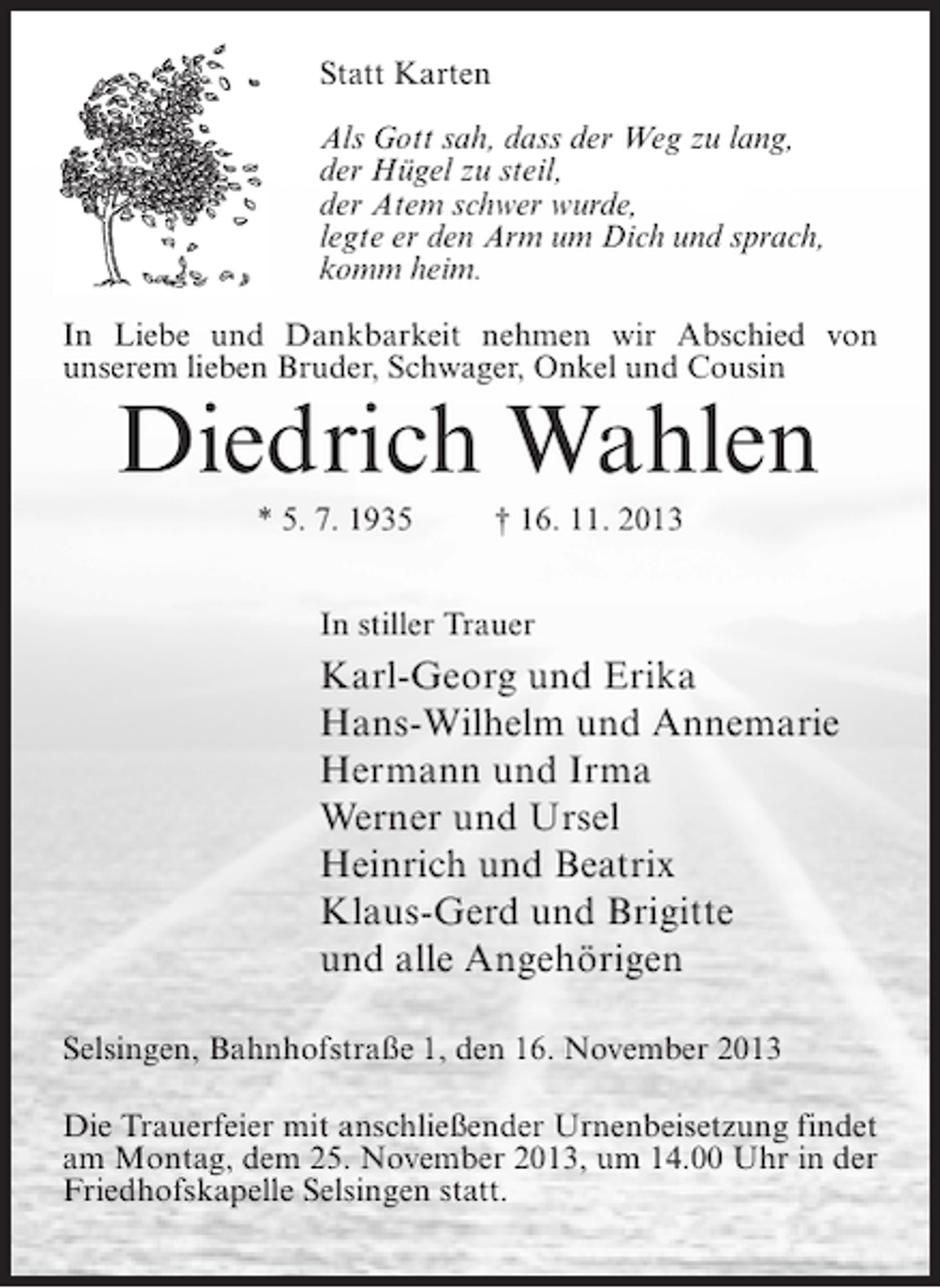 <p>Statt Karten<br />Als Gott sah, dass der Weg zu lang,<br />der Hügel zu steil,<br />der Atem schwer wurde,<br />legte er den Arm um Dich und sprach,<br />komm heim.<br />In Liebe und Dankbarkeit nehmen wir Abschied von<br />unserem lieben Bruder, Schwager, Onkel und Cousin</p><p>Diedrich Wahlen<br />* 5. 7. 1935 † 16. 11. 2013<br />In stiller Trauer</p><p>Karl-Georg und Erika<br />Hans-Wilhelm und Annemarie<br />Hermann und Irma<br />Werner und Ursel<br />Heinrich und Beatrix<br />Klaus-Gerd und Brigitte<br />und alle Angehörigen<br />Selsingen, Bahnhofstraße 1, den 16. November 2013<br />Die Trauerfeier mit anschließender Urnenbeisetzung findet<br />am Montag, dem 25. November 2013, um 14.00 Uhr in der<br />Friedhofskapelle Selsingen statt.</p>