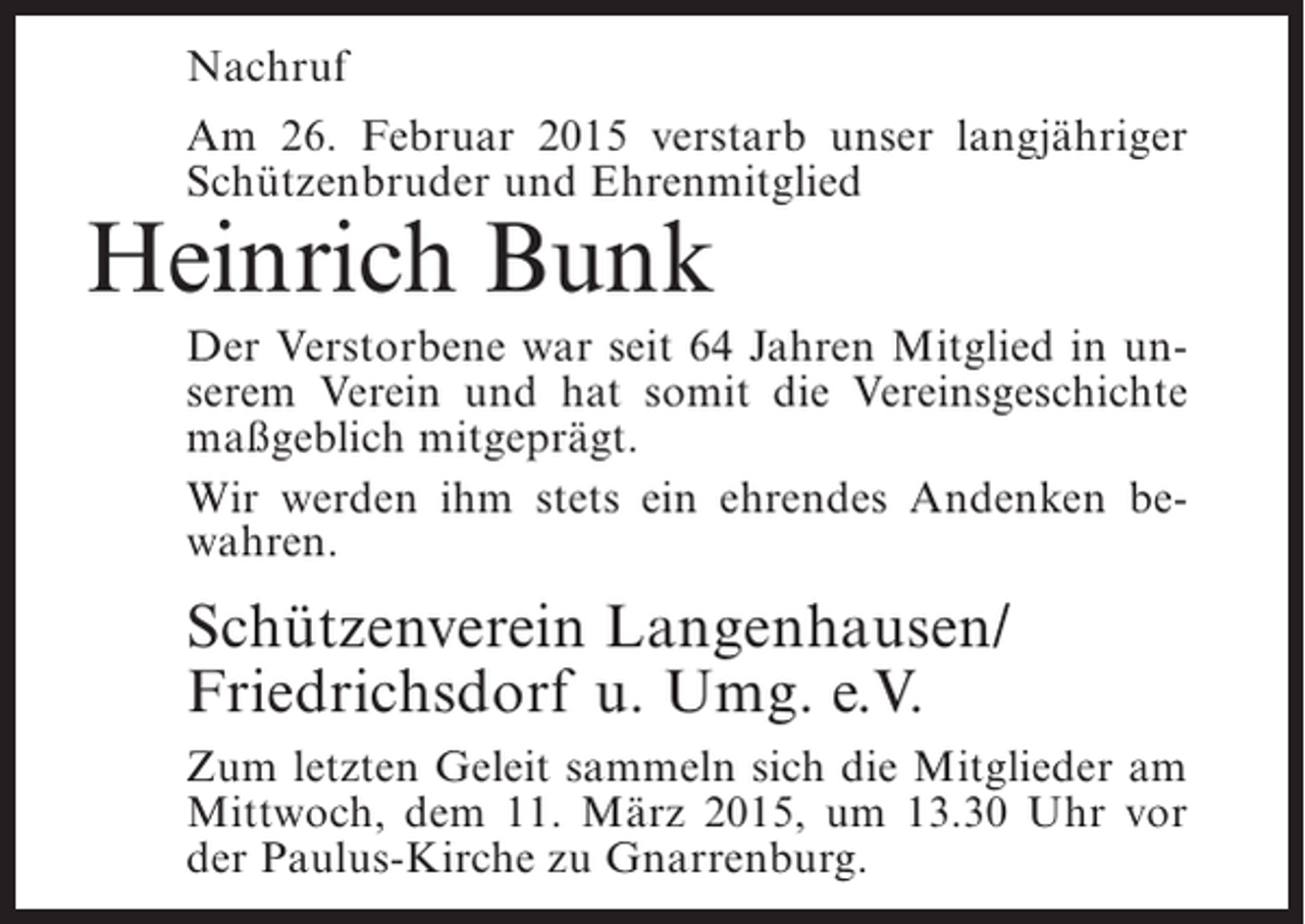 <p>Nachruf<br />Am 26. Februar 2015 verstarb unser langjähriger<br />Schützenbruder und Ehrenmitglied</p><p>Heinrich Bunk</p><p>Der Verstorbene war seit 64 Jahren Mitglied in unserem Verein und hat somit die Vereinsgeschichte<br />maßgeblich mitgeprägt.<br />Wir werden ihm stets ein ehrendes Andenken bewahren.</p><p>Schützenverein Langenhausen/<br />Friedrichsdorf u. Umg. e.V.<br />Zum letzten Geleit sammeln sich die Mitglieder am<br />Mittwoch, dem 11. März 2015, um 13.30 Uhr vor<br />der Paulus-Kirche zu Gnarrenburg.</p>