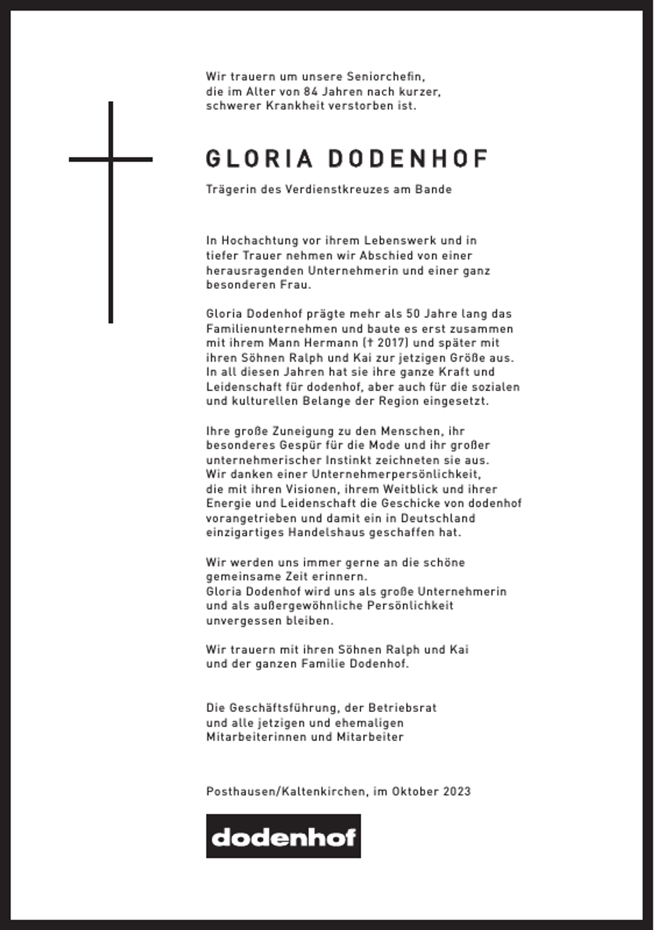 <p>W ir tr auern um unsere Seniorchefin,<br />die im Alter von 8 4 Jahren nach kur zer,<br />schwerer K r ankheit verstorben ist.</p>
<p>GLORIA DODENHOF<br />Tr ägerin des Verdienstkreuzes am Bande</p>
<p>In Hochachtung vor ihrem Lebenswerk und in<br />tiefer Tr auer nehmen wir A bschied von einer<br />her ausr agenden Unternehmerin und einer ganz<br />besonderen Fr au.<br />Gloria Dodenhof pr ägte mehr al s 50 Jahre lang das<br />Familienunternehmen und baute es erst zusammen<br />mit ihrem Mann Hermann († 2017) und später mit<br />ihren Söhnen Ralph und Kai zur jetzigen Größe aus.<br />In all diesen Jahren hat sie ihre ganze K r af t und<br />Leidenschaft für dodenhof, aber auch für die sozialen<br />und kulturellen Belange der Region eingesetzt.<br />Ihre große Zuneigung zu den Menschen, ihr<br />besonderes Gespür für die Mode und ihr großer<br />unternehmerischer Instinkt zeichneten sie aus.<br />W ir danken einer Unternehmerpersönlichkeit,<br />die mit ihren V isionen, ihrem Weitblick und ihrer<br />Energie und Leidenschaft die Geschicke von dodenhof<br />vor angetrieben und damit ein in Deutschland<br />einzigar tiges Handel shaus geschaf fen hat.<br />W ir werden uns immer gerne an die schöne<br />gemeinsame Zeit erinnern.<br />Gloria Dodenhof wird uns als große Unternehmerin<br />und al s außergewöhnliche Persönlichkeit<br />unvergessen bleiben.<br />W ir tr auern mit ihren Söhnen Ralph und Kai<br />und der ganzen Familie Dodenhof.<br />Die Geschäf tsführ ung, der Betriebsr at<br />und alle jetzigen und ehemaligen<br />Mitarbeiterinnen und Mitarbeiter</p>
<p>Posthausen/Kaltenkirchen, im Oktober 202 3</p>