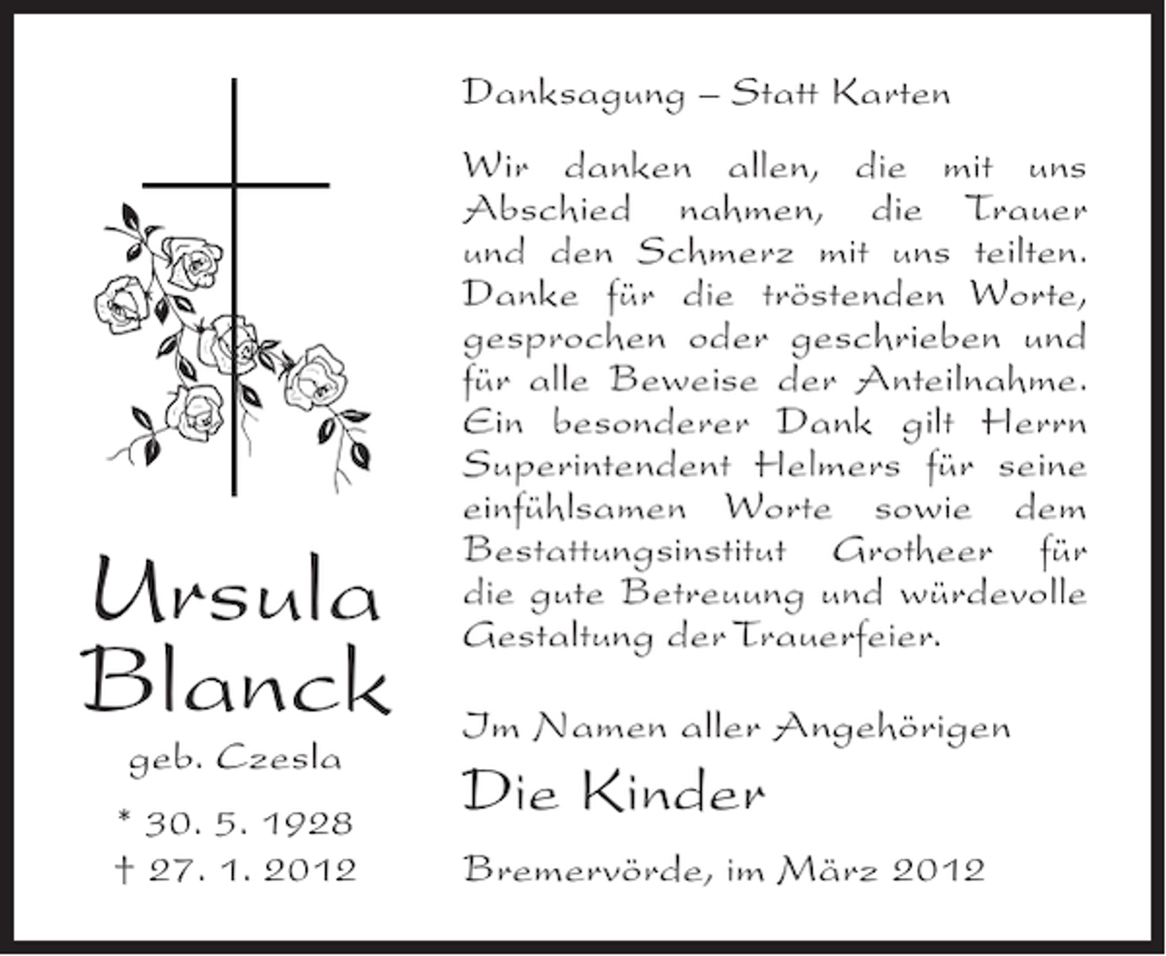 <p>Danksagung – Statt Karten</p><p>Ursula<br />Blanck<br />geb. Czesla<br />* 30. 5. 1928<br />† 27. 1. 2012</p><p>Wir danken allen, die mit uns<br />Abschied nahmen, die Trauer<br />und den Schmerz mit uns teilten.<br />Danke für die tröstenden Worte,<br />gesprochen oder geschrieben und<br />für alle Beweise der Anteilnahme.<br />Ein besonderer Dank gilt Herrn<br />Superintendent Helmers für seine<br />einfühlsamen Worte sowie dem<br />Bestattungsinstitut Grotheer für<br />die gute Betreuung und würdevolle<br />Gestaltung der Trauerfeier.<br />Im Namen aller Angehörigen</p><p>Die Kinder<br />Bremervörde, im März 2012</p>