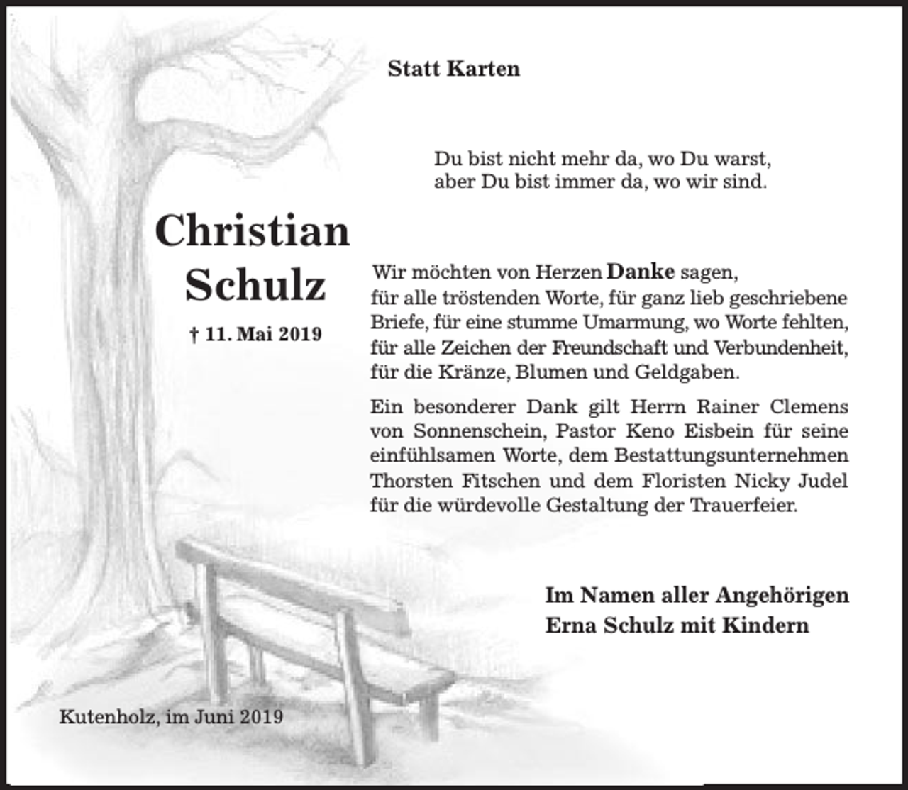 <p>Statt Karten</p><p>Du bist nicht mehr da, wo Du warst,<br />aber Du bist immer da, wo wir sind.</p><p>Christian<br />Schulz<br />† 11. Mai 2019</p><p>Wir möchten von Herzen Danke sagen,<br />für alle tröstenden Worte, für ganz lieb geschriebene<br />Briefe, für eine stumme Umarmung, wo Worte fehlten,<br />für alle Zeichen der Freundschaft und Verbundenheit,<br />für die Kränze, Blumen und Geldgaben.<br />Ein besonderer Dank gilt Herrn Rainer Clemens<br />von Sonnenschein, Pastor Keno Eisbein für seine<br />einfühlsamen Worte, dem Bestattungsunternehmen<br />Thorsten Fitschen und dem Floristen Nicky Judel<br />für die würdevolle Gestaltung der Trauerfeier.</p><p>Im Namen aller Angehörigen<br />Erna Schulz mit Kindern</p><p>Kutenholz, im Juni 2019</p>