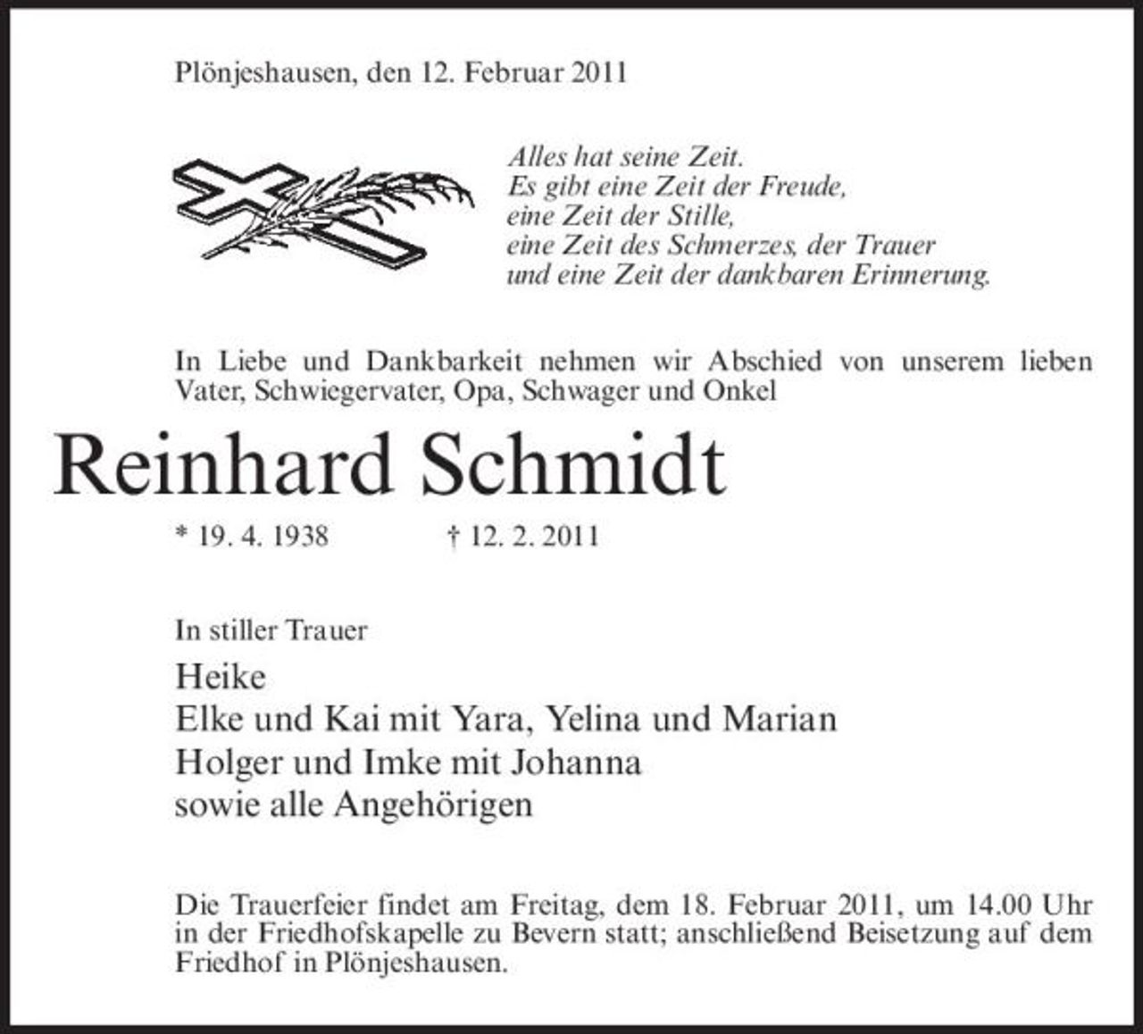 <p>Plönjeshausen, den 12. Februar 2011 Alles hat seine Zeit. Es gibt eine Zeit der Freude, eine Zeit der Stille, eine Zeit des Schmerzes, der Trauer und eine Zeit der dankbaren Erinnerung. In Liebe und Dankbarkeit nehmen wir Abschied von unserem lieben Vater, Schwiegervater, Opa, Schwager und Onkel</p><p>Reinhard Schmidt<br />* 19. 4. 1938 In stiller Trauer † 12. 2. 2011</p><p>Heike Elke und Kai mit Yara, Yelina und Marian Holger und Imke mit Johanna sowie alle Angehörigen<br />Die Trauerfeier findet am Freitag, dem 18. Februar 2011, um 14.00 Uhr in der Friedhofskapelle zu Bevern statt; anschließend Beisetzung auf dem Friedhof in Plönjeshausen.</p>