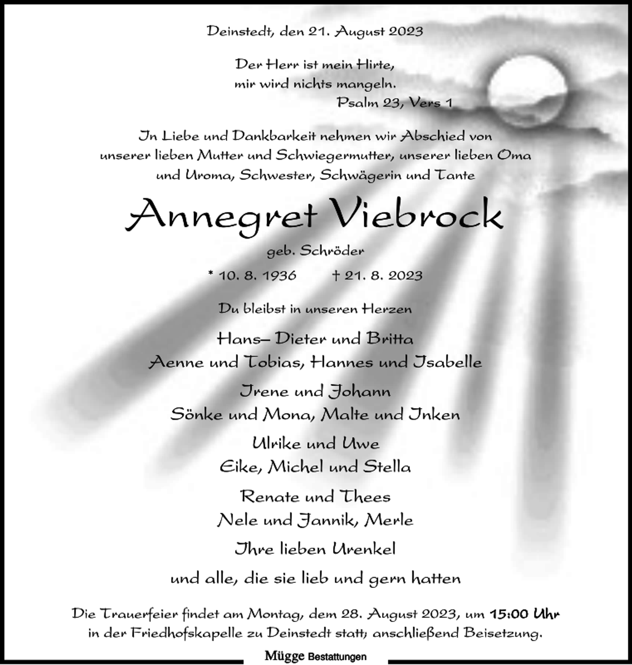 <p>Deinstedt, den 21. August 2023<br />Der Herr ist mein Hirte,<br />mir wird nichts mangeln.<br />Psalm 23, Vers 1<br />In Liebe und Dankbarkeit nehmen wir Abschied von<br />unserer lieben Mutter und Schwiegermutter, unserer lieben Oma<br />und Uroma, Schwester, Schwägerin und Tante</p><p>Annegret Viebrock<br />geb. Schröder<br />* 10. 8. 1936</p><p>† 21. 8. 2023</p><p>Du bleibst in unseren Herzen</p><p>Hans– Dieter und Britta<br />Aenne und Tobias, Hannes und Isabelle<br />Irene und Johann<br />Sönke und Mona, Malte und Inken<br />Ulrike und Uwe<br />Eike, Michel und Stella<br />Renate und Thees<br />Nele und Jannik, Merle<br />Ihre lieben Urenkel<br />und alle, die sie lieb und gern hatten<br />Die Trauerfeier findet am Montag, dem 28. August 2023, um 15:00 Uhr<br />in der Friedhofskapelle zu Deinstedt statt; anschließend Beisetzung.<br />Mügge Bestattungen</p>
