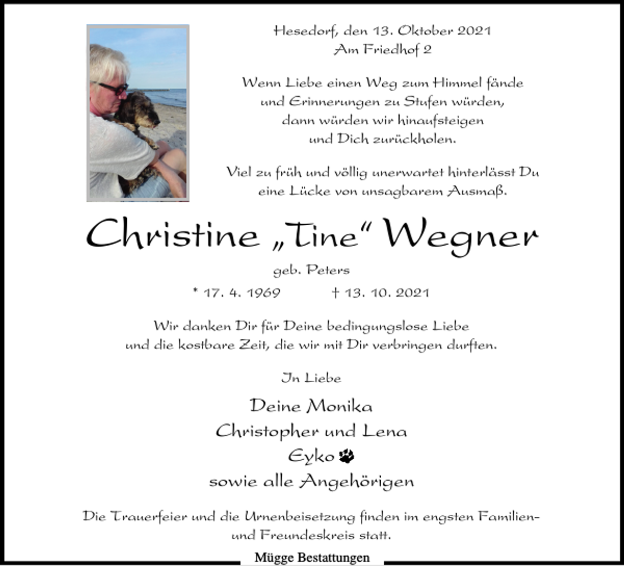 <p>Hesedorf, den 13. Oktober 2021<br />Am Friedhof 2<br />Wenn Liebe einen Weg zum Himmel fände<br />und Erinnerungen zu Stufen würden,<br />dann würden wir hinaufsteigen<br />und Dich zurückholen.<br />Viel zu früh und völlig unerwartet hinterlässt Du<br />eine Lücke von unsagbarem Ausmaß.</p><p>Christine ıTine„ Wegner<br />geb. Peters<br />* 17. 4. 1969</p><p>† 13. 10. 2021</p><p>Wir danken Dir für Deine bedingungslose Liebe<br />und die kostbare Zeit, die wir mit Dir verbringen durften.<br />In Liebe</p><p>Deine Monika<br />Christopher und Lena<br />Eyko<br />sowie alle Angehörigen<br />Die Trauerfeier und die Urnenbeisetzung finden im engsten Familienund Freundeskreis statt.<br />Mügge Bestattungen</p>