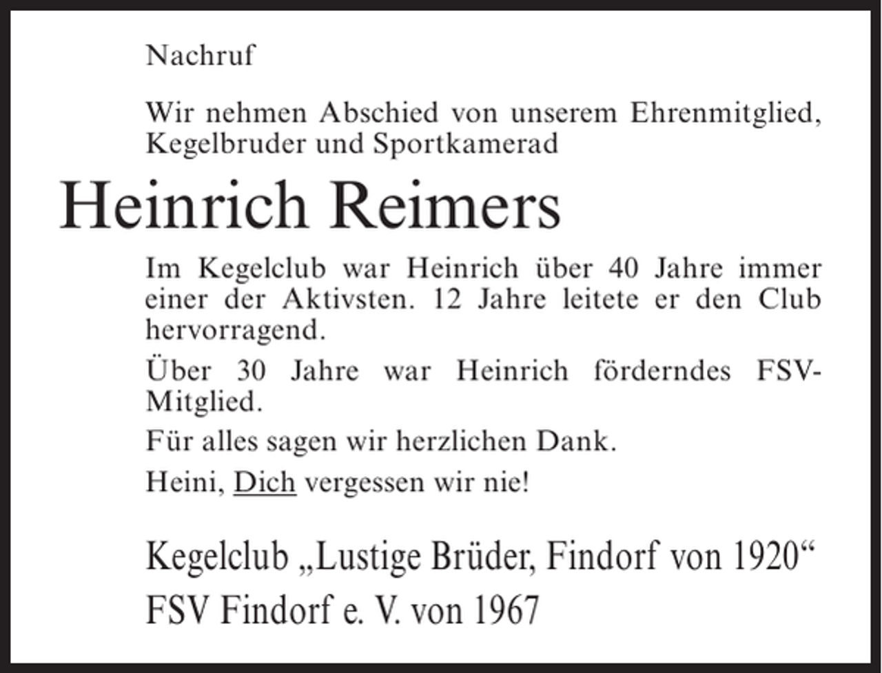 <p>Nachruf<br />Wir nehmen Abschied von unserem Ehrenmitglied,<br />Kegelbruder und Sportkamerad</p><p>Heinrich Reimers<br />Im Kegelclub war Heinrich über 40 Jahre immer<br />einer der Aktivsten. 12 Jahre leitete er den Club<br />hervorragend.<br />Über 30 Jahre war Heinrich förderndes FSVMitglied.<br />Für alles sagen wir herzlichen Dank.<br />Heini, Dich vergessen wir nie!</p><p>Kegelclub „Lustige Brüder, Findorf von 1920“<br />FSV Findorf e. V. von 1967</p>