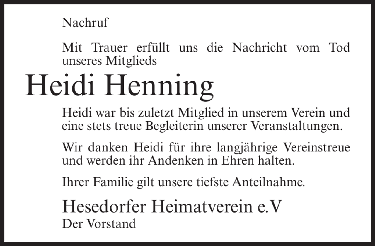<p>Nachruf<br />Mit Trauer erfüllt uns die Nachricht vom Tod<br />unseres Mitglieds</p><p>Heidi Henning<br />Heidi war bis zuletzt Mitglied in unserem Verein und<br />eine stets treue Begleiterin unserer Veranstaltungen.<br />Wir danken Heidi für ihre langjährige Vereinstreue<br />und werden ihr Andenken in Ehren halten.<br />Ihrer Familie gilt unsere tiefste Anteilnahme.</p><p>Hesedorfer Heimatverein e.V<br />Der Vorstand</p>