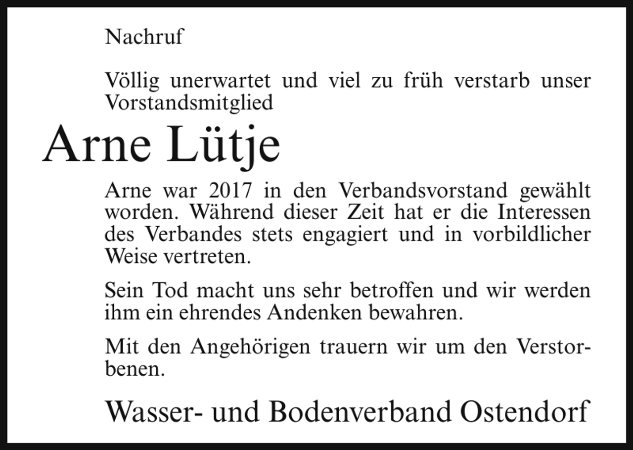 <p>Nachruf<br />Völlig unerwartet und viel zu früh verstarb unser<br />Vorstandsmitglied</p><p>Arne Lütje</p><p>Arne war 2017 in den Verbandsvorstand gewählt<br />worden. Während dieser Zeit hat er die Interessen<br />des Verbandes stets engagiert und in vorbildlicher<br />Weise vertreten.<br />Sein Tod macht uns sehr betroffen und wir werden<br />ihm ein ehrendes Andenken bewahren.<br />Mit den Angehörigen trauern wir um den Verstorbenen.</p><p>Wasser- und Bodenverband Ostendorf</p>
