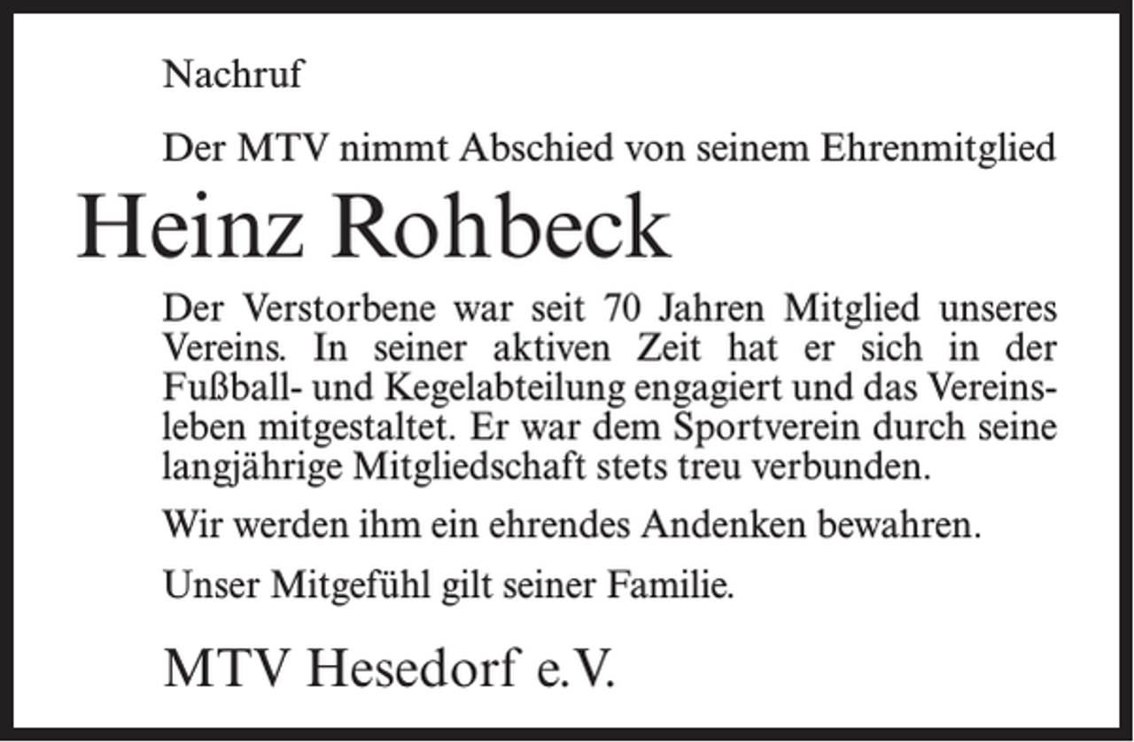 <p>Nachruf<br />Der MTV nimmt Abschied von seinem Ehrenmitglied</p><p>Heinz Rohbeck<br />Der Verstorbene war seit 70 Jahren Mitglied unseres<br />Vereins. In seiner aktiven Zeit hat er sich in der<br />Fußball- und Kegelabteilung engagiert und das Vereinsleben mitgestaltet. Er war dem Sportverein durch seine<br />langjährige Mitgliedschaft stets treu verbunden.<br />Wir werden ihm ein ehrendes Andenken bewahren.<br />Unser Mitgefühl gilt seiner Familie.</p><p>MTV Hesedorf e.V.</p>