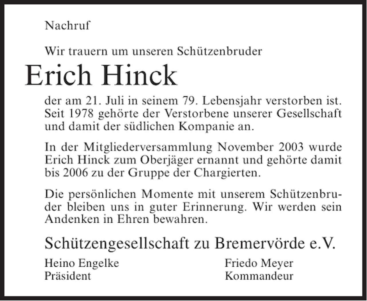 <p>Nachruf<br />Wir trauern um unseren Schützenbruder</p><p>Erich Hinck<br />der am 21. Juli in seinem 79. Lebensjahr verstorben ist.<br />Seit 1978 gehörte der Verstorbene unserer Gesellschaft<br />und damit der südlichen Kompanie an.<br />In der Mitgliederversammlung November 2003 wurde<br />Erich Hinck zum Oberjäger ernannt und gehörte damit<br />bis 2006 zu der Gruppe der Chargierten.<br />Die persönlichen Momente mit unserem Schützenbruder bleiben uns in guter Erinnerung. Wir werden sein<br />Andenken in Ehren bewahren.</p><p>Schützengesellschaft zu Bremervörde e.V.<br />Heino Engelke<br />Präsident</p><p>Friedo Meyer<br />Kommandeur</p>