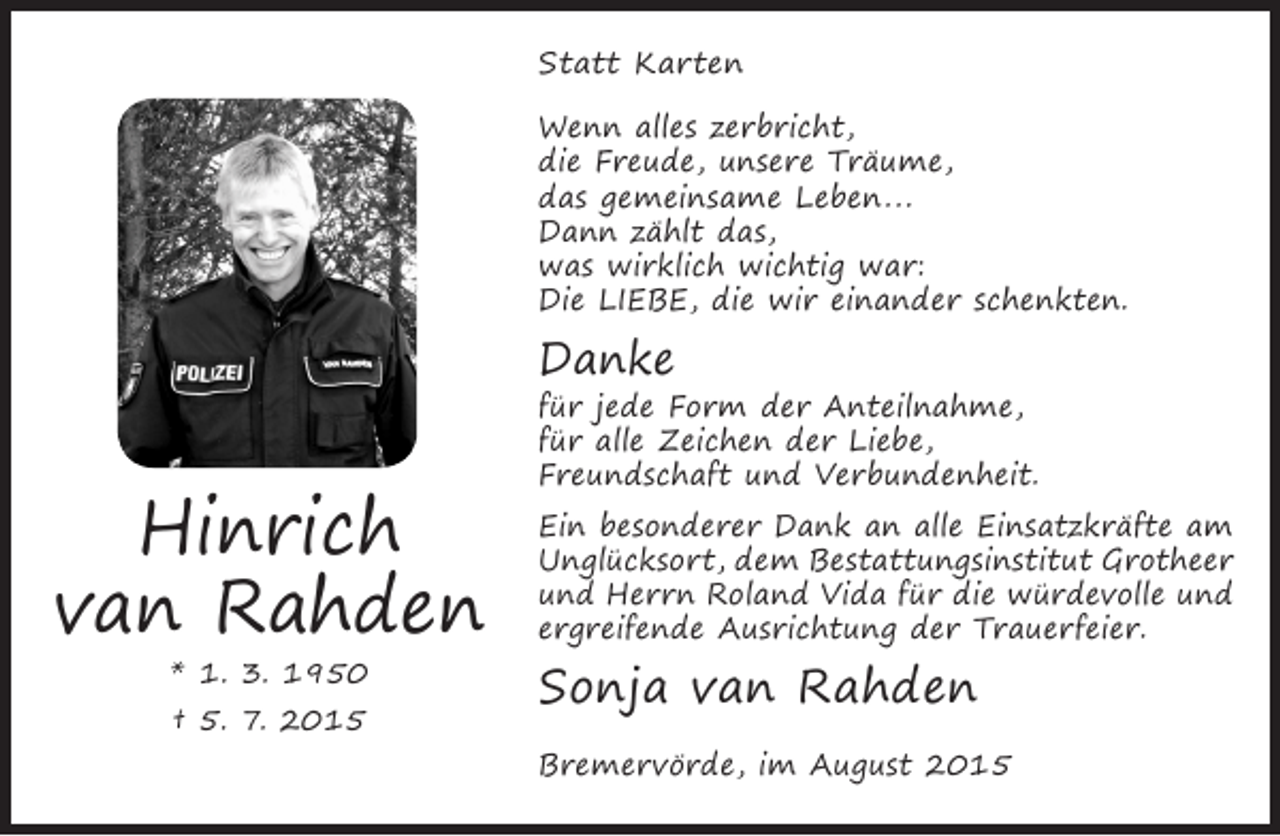 <p>Statt Karten<br />Wenn alles zerbricht,<br />die Freude, unsere Träume,<br />das gemeinsame Leben...<br />Dann zählt das,<br />was wirklich wichtig war:<br />Die LIEBE, die wir einander schenkten.</p><p>Danke</p><p>Hinrich<br />van Rahden<br />* 1. 3. 1950<br />† 5. 7. 2015</p><p>für jede Form der Anteilnahme,<br />für alle Zeichen der Liebe,<br />Freundschaft und Verbundenheit.</p><p>Ein besonderer Dank an alle Einsatzkräfte am<br />Unglücksort, dem Bestattungsinstitut Grotheer<br />und Herrn Roland Vida für die würdevolle und<br />ergreifende Ausrichtung der Trauerfeier.</p><p>Sonja van Rahden</p><p>Bremervörde, im August 2015</p>