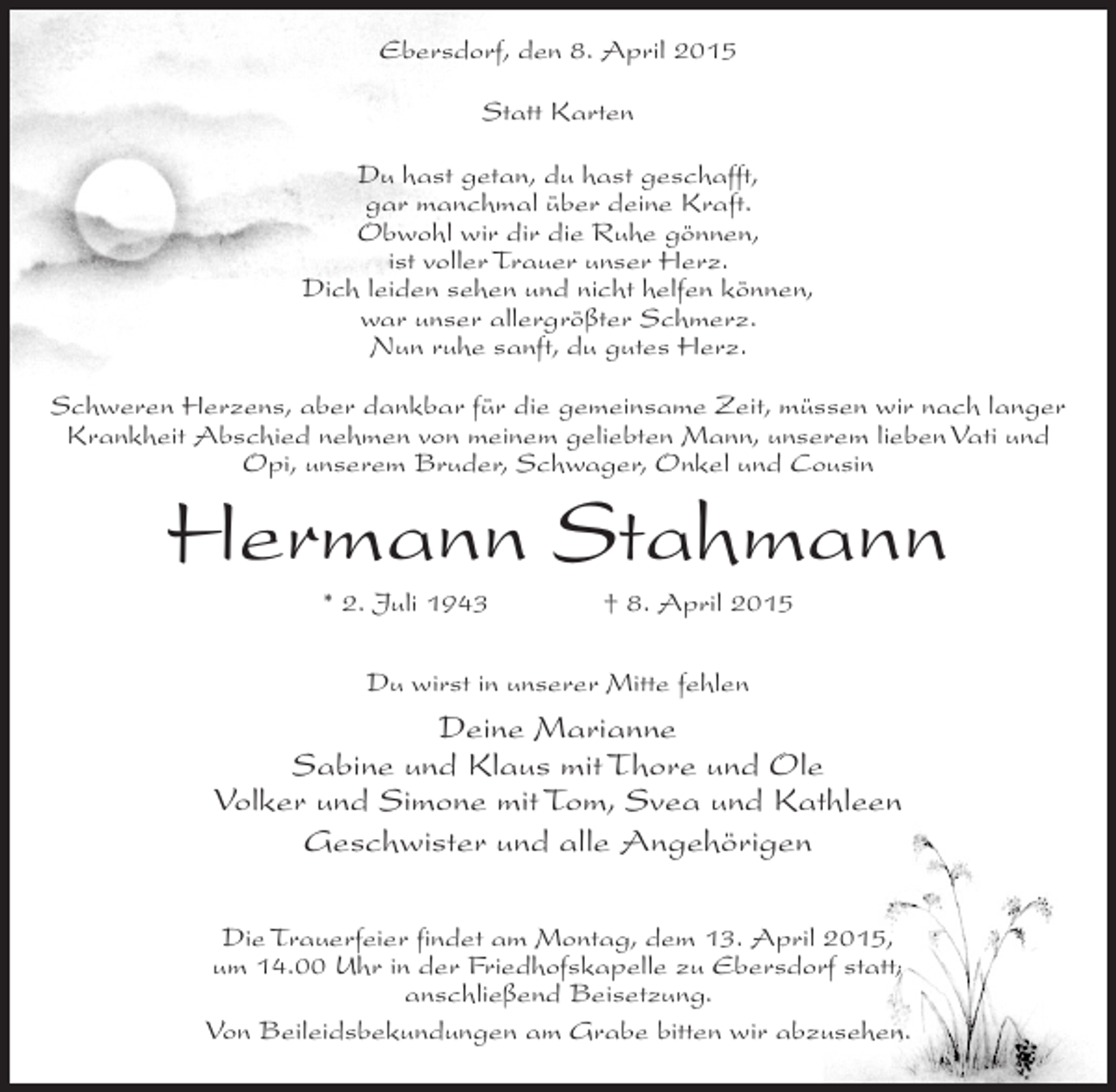 <p>Ebersdorf, den 8. April 2015<br />Statt Karten<br />Du hast getan, du hast geschafft,<br />gar manchmal über deine Kraft.<br />Obwohl wir dir die Ruhe gönnen,<br />ist voller Trauer unser Herz.<br />Dich leiden sehen und nicht helfen können,<br />war unser allergrößter Schmerz.<br />Nun ruhe sanft, du gutes Herz.<br />Schweren Herzens, aber dankbar für die gemeinsame Zeit, müssen wir nach langer<br />Krankheit Abschied nehmen von meinem geliebten Mann, unserem lieben Vati und<br />Opi, unserem Bruder, Schwager, Onkel und Cousin</p><p>Hermann Stahmann<br />* 2. Juli 1943 † 8. April 2015<br />Du wirst in unserer Mitte fehlen</p><p>Deine Marianne<br />Sabine und Klaus mit Thore und Ole<br />Volker und Simone mit Tom, Svea und Kathleen<br />Geschwister und alle Angehörigen<br />Die Trauerfeier findet am Montag, dem 13. April 2015,<br />um 14.00 Uhr in der Friedhofskapelle zu Ebersdorf statt;<br />anschließend Beisetzung.<br />Von Beileidsbekundungen am Grabe bitten wir abzusehen.</p>