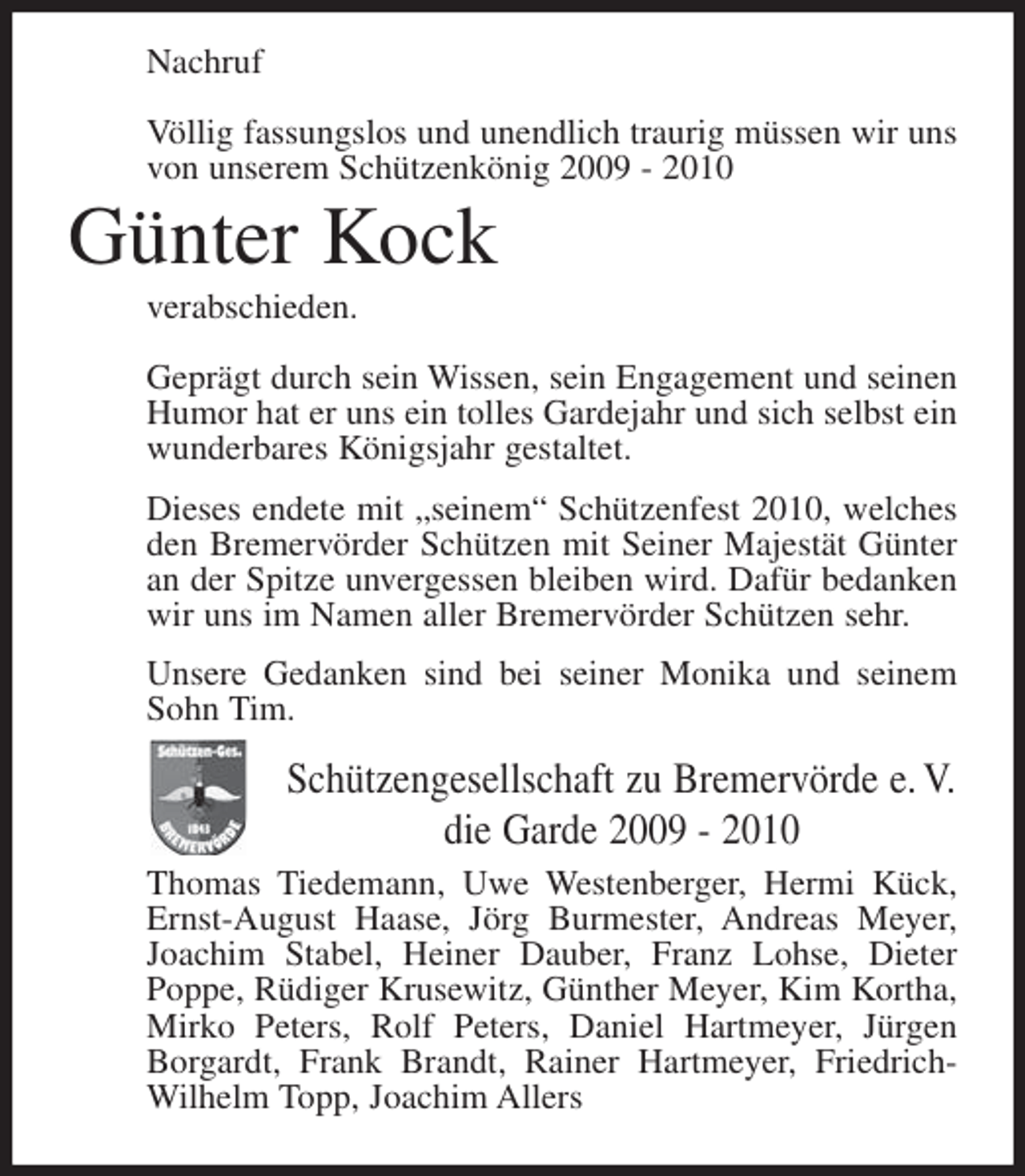 <p>Nachruf<br />Völlig fassungslos und unendlich traurig müssen wir uns<br />von unserem Schützenkönig 2009 - 2010</p><p>Günter Kock<br />verabschieden.<br />Geprägt durch sein Wissen, sein Engagement und seinen<br />Humor hat er uns ein tolles Gardejahr und sich selbst ein<br />wunderbares Königsjahr gestaltet.<br />Dieses endete mit „seinem“ Schützenfest 2010, welches<br />den Bremervörder Schützen mit Seiner Majestät Günter<br />an der Spitze unvergessen bleiben wird. Dafür bedanken<br />wir uns im Namen aller Bremervörder Schützen sehr.<br />Unsere Gedanken sind bei seiner Monika und seinem<br />Sohn Tim.</p><p>Schützengesellschaft zu Bremervörde e. V.<br />die Garde 2009 - 2010<br />Thomas Tiedemann, Uwe Westenberger, Hermi Kück,<br />Ernst-August Haase, Jörg Burmester, Andreas Meyer,<br />Joachim Stabel, Heiner Dauber, Franz Lohse, Dieter<br />Poppe, Rüdiger Krusewitz, Günther Meyer, Kim Kortha,<br />Mirko Peters, Rolf Peters, Daniel Hartmeyer, Jürgen<br />Borgardt, Frank Brandt, Rainer Hartmeyer, FriedrichWilhelm Topp, Joachim Allers</p>
