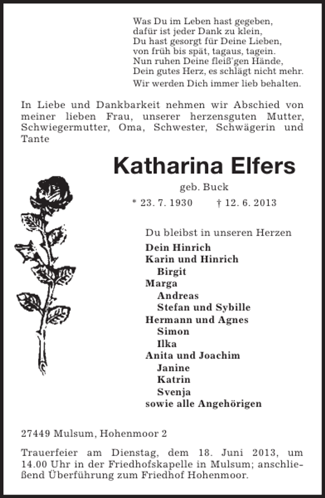 <p>Was Du im Leben hast gegeben,<br />dafür ist jeder Dank zu klein,<br />Du hast gesorgt für Deine Lieben,<br />von früh bis spät, tagaus, tagein.<br />Nun ruhen Deine fleiß'gen Hände,<br />Dein gutes Herz, es schlägt nicht mehr.<br />Wir werden Dich immer lieb behalten.</p><p>In Liebe und Dankbarkeit nehmen wir Abschied von<br />meiner lieben Frau, unserer herzensguten Mutter,<br />Schwiegermutter, Oma, Schwester, Schwägerin und<br />Tante</p><p>Katharina Elfers<br />geb. Buck<br />* 23. 7. 1930<br />† 12. 6. 2013<br />Du bleibst in unseren Herzen<br />Dein Hinrich<br />Karin und Hinrich<br />Birgit<br />Marga<br />Andreas<br />Stefan und Sybille<br />Hermann und Agnes<br />Simon<br />Ilka<br />Anita und Joachim<br />Janine<br />Katrin<br />Svenja<br />sowie alle Angehörigen<br />27449 Mulsum, Hohenmoor 2<br />Trauerfeier am Dienstag, dem 18. Juni 2013, um<br />14.00 Uhr in der Friedhofskapelle in Mulsum; anschließend Überführung zum Friedhof Hohenmoor.</p>