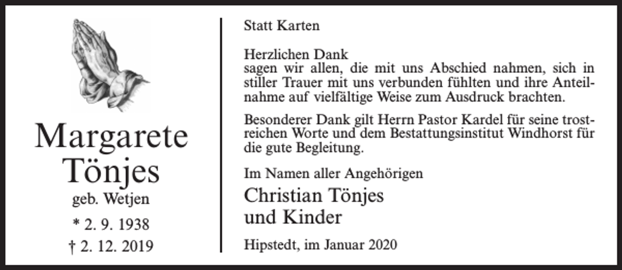 <p>Statt Karten<br />Herzlichen Dank<br />sagen wir allen, die mit uns Abschied nahmen, sich in<br />stiller Trauer mit uns verbunden fühlten und ihre Anteilnahme auf vielfältige Weise zum Ausdruck brachten.</p><p>Margarete<br />Tönjes<br />geb. Wetjen</p><p>* 2. 9. 1938<br />† 2. 12. 2019</p><p>Besonderer Dank gilt Herrn Pastor Kardel für seine trostreichen Worte und dem Bestattungsinstitut Windhorst für<br />die gute Begleitung.<br />Im Namen aller Angehörigen</p><p>Christian Tönjes<br />und Kinder<br />Hipstedt, im Januar 2020</p>