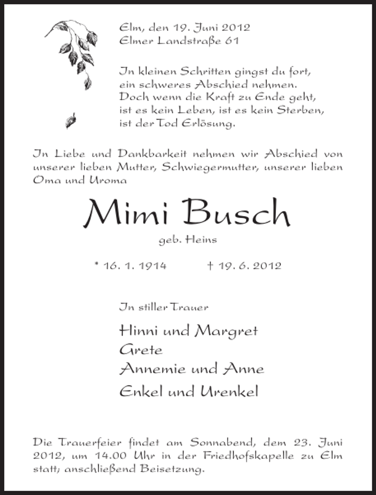 <p>Elm, den 19. Juni 2012<br />Elmer Landstraße 61<br />In kleinen Schritten gingst du fort,<br />ein schweres Abschied nehmen.<br />Doch wenn die Kraft zu Ende geht,<br />ist es kein Leben, ist es kein Sterben,<br />ist der Tod Erlösung.<br />In Liebe und Dankbarkeit nehmen wir Abschied von<br />unserer lieben Mutter, Schwiegermutter, unserer lieben<br />Oma und Uroma</p><p>Mimi Busch<br />geb. Heins</p><p>* 16. 1. 1914</p><p>† 19. 6. 2012</p><p>In stiller Trauer</p><p>Hinni und Margret<br />Grete<br />Annemie und Anne<br />Enkel und Urenkel<br />Die Trauerfeier findet am Sonnabend, dem 23. Juni<br />2012, um 14.00 Uhr in der Friedhofskapelle zu Elm<br />statt; anschließend Beisetzung.</p>