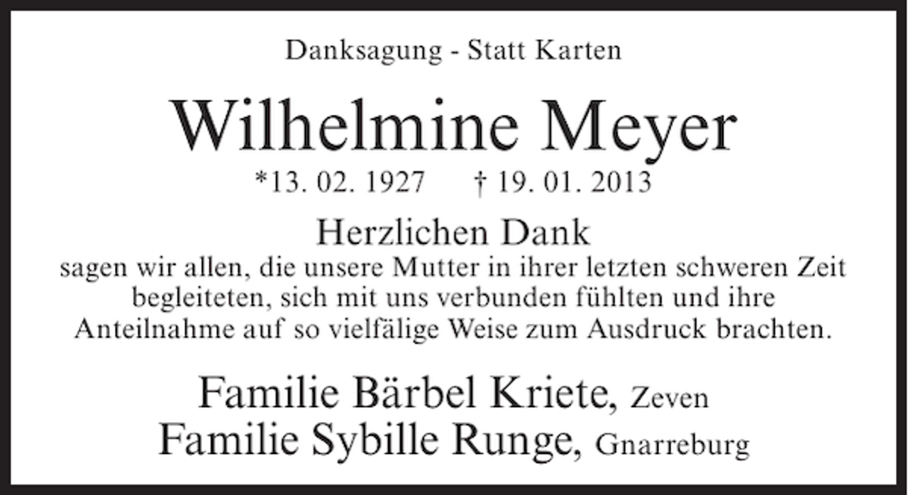 <p>Danksagung - Statt Karten</p><p>Wilhelmine Meyer<br />*13. 02. 1927</p><p>† 19. 01. 2013</p><p>Herzlichen Dank<br />sagen wir allen, die unsere Mutter in ihrer letzten schweren Zeit<br />begleiteten, sich mit uns verbunden fühlten und ihre<br />Anteilnahme auf so vielfälige Weise zum Ausdruck brachten.</p><p>Familie Bärbel Kriete, Zeven<br />Familie Sybille Runge, Gnarreburg</p>