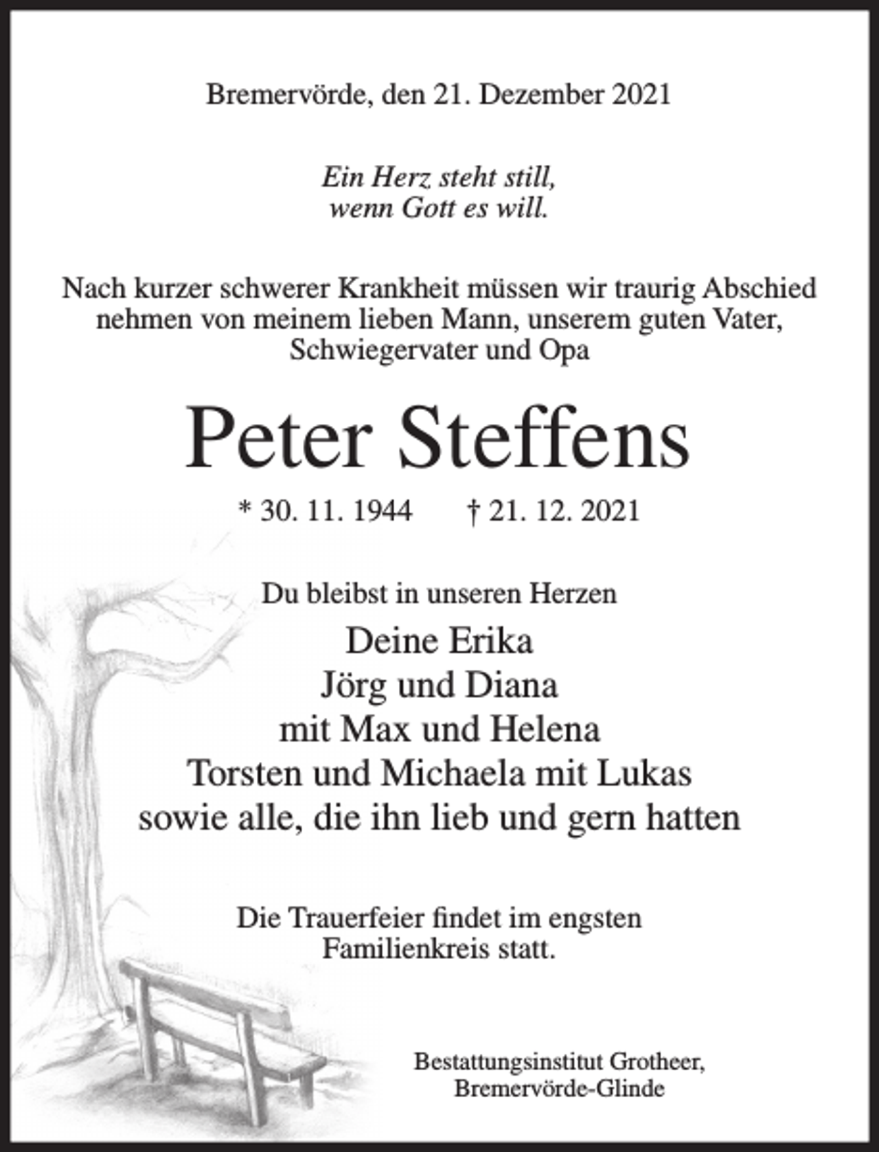 <p>Bremervörde, den 21. Dezember 2021<br />Ein Herz steht still,<br />wenn Gott es will.<br />Nach kurzer schwerer Krankheit müssen wir traurig Abschied<br />nehmen von meinem lieben Mann, unserem guten Vater,<br />Schwiegervater und Opa</p><p>Peter Steffens<br />* 30. 11. 1944</p><p>† 21. 12. 2021</p><p>Du bleibst in unseren Herzen</p><p>Deine Erika<br />Jörg und Diana<br />mit Max und Helena<br />Torsten und Michaela mit Lukas<br />sowie alle, die ihn lieb und gern hatten<br />Die Trauerfeier findet im engsten<br />Familienkreis statt.</p><p>Bestattungsinstitut Grotheer,<br />Bremervörde-Glinde</p>